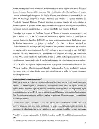 36
estados das regiões Norte e Nordeste e 389 municípios de micro regiões com baixo Índice de
Desenvolvimento Humano (IDH inferior a 0.5), identificados pelo Atlas de Desenvolvimento
Humano elaborado pelo Programa das Nações Unidas para o Desenvolvimento (PNUD) em
1998. O Recomeço integrou o Projeto Alvorada que, durante o segundo mandato do
Presidente Fernando Henrique Cardoso, articulou programas sociais, de infra estrutura e
desenvolvimento do governo federal especialmente voltados para a redução das desigualdades
regionais e melhoria das condições de vida nas localidades mais carentes do Brasil.
Financiado com recursos do Fundo de Amparo à Pobreza, o Programa tem duração prevista
para o triênio 2001 a 2003 e consiste na transferência àqueles Estados e Municípios de
recursos financeiros da ordem de US$ 85 por aluno ao ano para ampliação da oferta de vagas
do Ensino Fundamental de jovens e adultos40
. Em 2001, o Fundo Nacional de
Desenvolvimento da Educação (FNDE) transferiu aos governos subnacionais selecionados
por aquele critério aproximadamente R$ 189,7 milhões (o que corresponde a mais de US$ 80
milhões). Em 2002, o Orçamento da União reservou ao Programa Recomeço R$ 340 milhões
e, para 2003, foram orçados R$ 325 milhões (cerca de U$110 milhões para cada um dos anos
considerados), visando a elevação de escolaridade de cerca de 1,3 milhão de jovens e adultos.
Em 2003, sob a nova gestão do governo federal, o programa teve seu nome modificado para
“Apoio a Estados e Municípios para Educação Fundamental de Jovens e Adultos”, sem que
entretanto, houvesse alteração dos municípios atendidos ou no valor do repasse financeiro
realizado pela União.
Metodologia e práticas pedagógicas41
Ainda que a educação de jovens e adultos tenha uma história recente no Brasil, desde meados do
século XX a alfabetização e o fenômeno do analfabetismo tomou parte, em alguma medida, da
agenda política nacional, seja por meio de campanhas de alfabetização ou programas e ações
organizados por governos. De lá para cá o conceito de alfabetização sofreu alterações relevantes,
fruto de mudanças econômicas, políticas e sociais, pesquisas de diferentes campos e proposições e
práticas educacionais.
Durante muito tempo, considerou-se que uma pessoa estava alfabetizada quando sabia ler e
escrever, ainda que num nível muito rudimentar. Foi essa a concepção que orientou a maioria das
campanhas de alfabetização de jovens e adultos em todo o mundo. Acreditava-se que, num par de
40
Em 2001 o valor per capita anual foi de R$ 230, elevando-se para R$ 250 em 2002, valor este mantido em
2003.
41
A redação deste box contou com a colaboração da educadora Cláudia Lemos Vóvio.
 