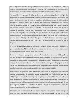 37
meses, se pudesse ensinar os princípios básicos da codificação dos sons em letras e, a partir de
então, os jovens e adultos já estariam aptos a empregar esse conhecimento em proveito próprio.
Essa concepção levou a maioria das campanhas de alfabetização de adultos ao fracasso.
Nos anos 80 e 90 o conceito de alfabetização sofreu drásticas modificações. A produção das
pesquisas e de estudos sobre letramento, sobre o conjunto de práticas sociais relacionados aos
usos, à função e ao impacto da escrita na sociedade, resignificou o conceito de alfabetização e
possibilitou a distinção entre o que se entende por alfabetização e letramento. Esse conceito
refere-se não apenas ao saber ler e escrever, mas principalmente ao saber usar a leitura e a escrita
em diferentes situações. Nesse modo de conceber a aprendizagem da escrita, para passar da
condição de analfabeta, é preciso que a pessoa saiba o que é, como funciona e para que ela é
utilizada. Esta perspectiva tem contribuído para que, atualmente, de maneira geral, os educadores
trabalhem com um conceito mais abrangente de alfabetização, vista como uma ferramenta eficaz
para o acesso e elaboração de informações, para a produção de novos conhecimentos, para
continuar aprendendo ao longo de toda a vida e para a participação plena na sociedade da qual se
faz parte.
O foco de atenção foi deslocado da linguagem escrita em si para as práticas e situações em
que a escrita é central. Não se trata de saber o que a escrita faz com pessoas e sociedades, mas
de compreender o que as pessoas fazem com a escrita.
Focalizam-se desse modo as práticas culturais relacionadas à escrita e as modalidades de seu
uso. São essas práticas que permitem diferentes entradas e formas de participação das pessoas,
marcadas por capacidades, conhecimentos e atitudes advindas e demandadas pela própria
situação de comunicação. E é a partir dessas vivências, nas quais a linguagem escrita é
central, que as pessoas constróem representações, apreendem comportamentos, gestos, valores
e conhecimentos, descobrem papéis e funções para atuar em cada situação.
Neste aspecto, as pesquisas sobre letramento conservaram a perspectiva transformadora
presente na concepção de educação popular desenvolvida por Paulo Freire, na qual a
alfabetização é tida como ferramenta para que as pessoas possam refletir sobre suas vidas, seu
lugar no mundo e participar criticamente da transformação da realidade. Além disso, as
pesquisas sobre as práticas e usos da linguagem escrita têm reafirmado a consideração de que
pessoas jovens e adultas são portadoras de cultura e constróem conhecimentos a partir das
experiências e atividades de que compartilham.
Atualmente, tem-se indicado um, dois ou mesmo três anos como período mínimo para que se
atinja um nível básico de escrita autônoma e leitura compreensiva. Por esse motivo, os
 