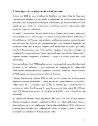39
5. O novo governo e o Programa Brasil Alfabetizado
A posse em 2003 do novo presidente da República Luiz Inácio Lula da Silva gerou
expectativas na sociedade civil em relação à possibilidade das políticas sociais receberem
prioridade, sendo protegidas das restrições de investimento a que foram submetidas nos anos
precedentes em virtude de compromissos econômicos externos determinados pelas
instituições financeiras multilaterais.
Em janeiro o Ministério da Educação anunciou que a alfabetização de jovens e adultos será
uma prioridade da nova administração. Foi criada a Secretaria Extraordinária de Erradicação
do Analfabetismo (SEEA) com a meta erradicar o analfabetismo durante o mandato de quatro
anos, em ritmo mais acelerado que o estabelecido pelo Plano Nacional de Educação. Para
cumprir essa meta, a SEEA lançou o Programa Brasil Alfabetizado, por meio do qual o MEC
contribuirá financeiramente com órgãos públicos estaduais e municipais, instituições de
ensino superior e organizações sem fins de lucro que desenvolvam ações de alfabetização. O
Programa também compreende o incentivo à leitura e a difusão livros para recém
alfabetizados.
O governo definiu o Brasil Alfabetizado como uma campanha plural, que acolhe toda sorte de
iniciativas já em andamento e uma diversidade de metodologias de alfabetização.
Representantes de várias instituições e segmentos sociais terão assento no Conselho Nacional
de Alfabetização, que orientará os rumos futuros do Programa.
Embora o Orçamento da União de 2003 não tenha previsto recursos para um Programa da
magnitude do Brasil Alfabetizado, o Fundo Nacional de Desenvolvimento da Educação –
FNDE, alocou R$ 271,5 milhões (cerca de US$ 82 milhões) para o estabelecimento de
convênios no âmbito deste Programa. O repasse de recursos da União será de R$ 15,00 (algo
como US$ 4.5) por aluno ao mês, e R$ 80,00 (cerca de US$ 25) para a formação de cada
alfabetizador.
As organizações parceiras ficarão responsáveis pela cessão das salas de aula, materiais
didáticos, formação de educadores e alfabetização dos jovens e adultos cadastrados. Dentre as
organizações sociais já conveniadas, estão o Serviço Social da Indústria (SESI), o Movimento
de Educação de Base (MEB) da Confederação Nacional dos Bispos do Brasil (CNBB), e o
Movimento dos Trabalhadores Rurais Sem Terra (MST).
 