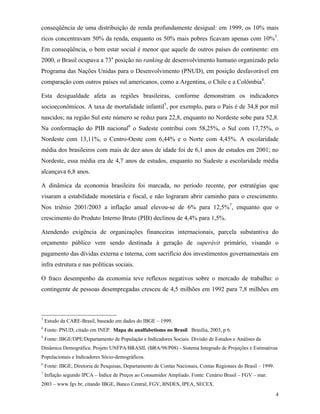 4
conseqüência de uma distribuição de renda profundamente desigual: em 1999, os 10% mais
ricos concentravam 50% da renda, enquanto os 50% mais pobres ficavam apenas com 10%3
.
Em conseqüência, o bem estar social é menor que aquele de outros países do continente: em
2000, o Brasil ocupava a 73a
posição no ranking de desenvolvimento humano organizado pelo
Programa das Nações Unidas para o Desenvolvimento (PNUD), em posição desfavorável em
comparação com outros países sul americanos, como a Argentina, o Chile e a Colômbia4
.
Esta desigualdade afeta as regiões brasileiras, conforme demonstram os indicadores
socioeconômicos. A taxa de mortalidade infantil5
, por exemplo, para o País é de 34,8 por mil
nascidos; na região Sul este número se reduz para 22,8, enquanto no Nordeste sobe para 52,8.
Na conformação do PIB nacional6
o Sudeste contribui com 58,25%, o Sul com 17,75%, o
Nordeste com 13,11%, o Centro-Oeste com 6,44% e o Norte com 4,45%. A escolaridade
média dos brasileiros com mais de dez anos de idade foi de 6,1 anos de estudos em 2001; no
Nordeste, essa média era de 4,7 anos de estudos, enquanto no Sudeste a escolaridade média
alcançava 6,8 anos.
A dinâmica da economia brasileira foi marcada, no período recente, por estratégias que
visaram a estabilidade monetária e fiscal, e não lograram abrir caminho para o crescimento.
Nos triênio 2001/2003 a inflação anual elevou-se de 6% para 12,5%7
, enquanto que o
crescimento do Produto Interno Bruto (PIB) declinou de 4,4% para 1,5%.
Atendendo exigência de organizações financeiras internacionais, parcela substantiva do
orçamento público vem sendo destinada à geração de superávit primário, visando o
pagamento das dívidas externa e interna, com sacrifício dos investimentos governamentais em
infra estrutura e nas políticas sociais.
O fraco desempenho da economia teve reflexos negativos sobre o mercado de trabalho: o
contingente de pessoas desempregadas cresceu de 4,5 milhões em 1992 para 7,8 milhões em
3
Estudo da CARE-Brasil, baseado em dados do IBGE – 1999.
4
Fonte: PNUD, citado em INEP. Mapa do analfabetismo no Brasil. Brasília, 2003, p 6.
5
Fonte: IBGE/DPE/Departamento de População e Indicadores Sociais. Divisão de Estudos e Análises da
Dinâmica Demográfica. Projeto UNFPA/BRASIL (BRA/98/P08) - Sistema Integrado de Projeções e Estimativas
Populacionais e Indicadores Sócio-demográficos.
6
Fonte: IBGE, Diretoria de Pesquisas, Departamento de Contas Nacionais, Contas Regionais do Brasil – 1999.
7
Inflação segundo IPCA – Índice de Preços ao Consumidor Ampliado. Fonte: Cenário Brasil – FGV – mar.
2003 – www.fgv.br, citando IBGE, Banco Central, FGV, BNDES, IPEA, SECEX.
 