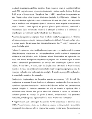 41
abordando as campanhas, políticas e práticas desenvolvidas ao longo da segunda metade do
século XX, especialmente os movimentos de educação e cultura popular do início da década
de 60 (como o Movimento de Educação de Base – MEB) e as políticas implementadas nos
anos 70 pelo regime militar (como o Movimento Brasileiro de Alfabetização - Mobral). Os
Centros de Estudos Supletivos foram a modalidade de oferta escolar pública mais pesquisada,
mas os resultados são discrepantes quanto à efetividade dessa proposta de escolarização
jovens e adultos. Dentre aspectos das políticas públicas pouco estudados, sobressaem o
financiamento dessa modalidade educativa, a educação à distância e a certificação de
aprendizagens (especialmente aquela realizada por meio de exames).
As concepções e práticas pedagógicas foram abordadas em 21,3% das pesquisas. A referência
teórica dominante nos estudos é o pensamento pedagógico de Paulo Freire, ao qual por vezes
se somam autores das correntes sócio interacionista (como Lev Vygotsky) e construtivista
(como Emília Ferreiro).
Embora o levantamento tenha considerado também processos extra escolares e não formais de
educação popular, observou-se um claro predomínio de estudos relativos a programas de
alfabetização e escolarização básica de jovens e adultos desenvolvidos por organismos civis
ou do setor público. Uma parcela importante das pesquisas trata da aprendizagem da leitura,
escrita e matemática, problematizando as relações entre alfabetização e práticas sociais
letradas, de um lado e, de outro, sobre as relações entre alfabetismo e desenvolvimento
cognitivo. A evasão e a repetência foram resultados negativos apontados por grande parte das
pesquisas, explicados pela inadequação das condições de estudos e dos modelos pedagógicos
às necessidades educativas dos educandos.
Estudos sobre os educadores, sua formação e atuação, representaram 17,5% do total. Eles
revelam que as equipes técnicas (professores, diretores e técnicos) são alvo mas também
reproduzem o preconceito que cerca a escolarização de jovens e adultos, vista como ensino de
segunda categoria. A formação continuada no local de trabalho é apontada como o
instrumento mais eficiente para que os educadores enfrentem o desafio de considerar a
identidade própria da educação de jovens e adultos, desvencilhando-a dos parâmetros
curriculares, metodológicos e organizacionais do ensino de crianças e adolescentes.
A freqüência com que a abordagem da educação popular caracterizou as pesquisas foi de
13,1%. Poucos foram os estudos que abordaram a educação política, sindical e comunitária,
prevalecendo investigações sobre o potencial da educação popular como ferramenta para a
 