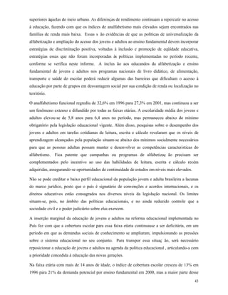 43
superiores àquelas do meio urbano. As diferenças de rendimento continuam a repercutir no acesso
à educação, fazendo com que os índices de analfabetismo mais elevados sejam encontrados nas
famílias de renda mais baixa. Essas s ão evidências de que as políticas de universalização da
alfabetização e ampliação do acesso dos jovens e adultos ao ensino fundamental devem incorporar
estratégias de discriminação positiva, voltadas à inclusão e promoção de eqüidade educativa,
estratégias essas que não foram incorporadas às políticas implementadas no período recente,
conforme se verifica neste informe. A inclus ão aos educandos da alfabetização e ensino
fundamental de jovens e adultos nos programas nacionais de livro didático, de alimentação,
transporte e saúde do escolar poderá reduzir algumas das barreiras que dificultam o acesso à
educação por parte de grupos em desvantagem social por sua condição de renda ou localização no
território.
O analfabetismo funcional regrediu de 32,6% em 1996 para 27,3% em 2001, mas continuou a ser
um fenômeno extenso e difundido por todas as faixas etárias. A escolaridade média dos jovens e
adultos elevou-se de 5,8 anos para 6,4 anos no período, mas permaneceu abaixo do mínimo
obrigatório pela legislação educacional vigente. Além disso, pesquisas sobre o desempenho dos
jovens e adultos em tarefas cotidianas de leitura, escrita e cálculo revelaram que os níveis de
aprendizagem alcançados pela população situam-se abaixo dos mínimos socialmente necessários
para que as pessoas adultas possam manter e desenvolver as competências características do
alfabetismo. Fica patente que campanhas ou programas de alfabetizaç ão precisam ser
complementados pelo incentivo ao uso das habilidades de leitura, escrita e cálculo recém
adquiridas, assegurando-se oportunidades de continuidade de estudos em níveis mais elevados.
Não se pode creditar o baixo perfil educacional da população jovem e adulta brasileira a lacunas
do marco jurídico, posto que o país é signatário de convenções e acordos internacionais, e os
direitos educativos estão consagrados nos diversos níveis da legislação nacional. Os limites
situam-se, pois, no âmbito das políticas educacionais, e no ainda reduzido controle que a
sociedade civil e o poder judiciário sobre elas exercem.
A inserção marginal da educação de jovens e adultos na reforma educacional implementada no
País fez com que a cobertura escolar para essa faixa etária continuasse a ser deficitária, em um
período em que as demandas sociais de conhecimento se ampliaram, impulsionando as pressões
sobre o sistema educacional no seu conjunto. Para transpor essa situaç ão, será necessário
reposicionar a educação de jovens e adultos na agenda da política educacional , articulando-a com
a prioridade concedida à educação das novas gerações.
Na faixa etária com mais de 14 anos de idade, o índice de cobertura escolar cresceu de 13% em
1996 para 21% da demanda potencial por ensino fundamental em 2000, mas a maior parte desse
 