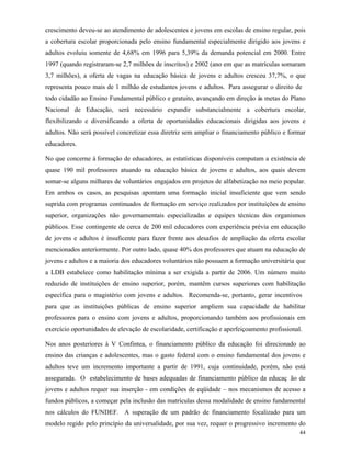 44
crescimento deveu-se ao atendimento de adolescentes e jovens em escolas de ensino regular, pois
a cobertura escolar proporcionada pelo ensino fundamental especialmente dirigido aos jovens e
adultos evoluiu somente de 4,68% em 1996 para 5,39% da demanda potencial em 2000. Entre
1997 (quando registraram-se 2,7 milhões de inscritos) e 2002 (ano em que as matrículas somaram
3,7 milhões), a oferta de vagas na educação básica de jovens e adultos cresceu 37,7%, o que
representa pouco mais de 1 milhão de estudantes jovens e adultos. Para assegurar o direito de
todo cidadão ao Ensino Fundamental público e gratuito, avançando em direção às metas do Plano
Nacional de Educação, será necessário expandir substancialmente a cobertura escolar,
flexibilizando e diversificando a oferta de oportunidades educacionais dirigidas aos jovens e
adultos. Não será possível concretizar essa diretriz sem ampliar o financiamento público e formar
educadores.
No que concerne à formação de educadores, as estatísticas disponíveis computam a existência de
quase 190 mil professores atuando na educação básica de jovens e adultos, aos quais devem
somar-se alguns milhares de voluntários engajados em projetos de alfabetização no meio popular.
Em ambos os casos, as pesquisas apontam uma formação inicial insuficiente que vem sendo
suprida com programas continuados de formação em serviço realizados por instituições de ensino
superior, organizações não governamentais especializadas e equipes técnicas dos organismos
públicos. Esse contingente de cerca de 200 mil educadores com experiência prévia em educação
de jovens e adultos é insuficente para fazer frente aos desafios de ampliação da oferta escolar
mencionados anteriormente. Por outro lado, quase 40% dos professores que atuam na educação de
jovens e adultos e a maioria dos educadores voluntários não possuem a formação universitária que
a LDB estabelece como habilitação mínima a ser exigida a partir de 2006. Um número muito
reduzido de instituições de ensino superior, porém, mantêm cursos superiores com habilitação
específica para o magistério com jovens e adultos. Recomenda-se, portanto, gerar incentivos
para que as instituições públicas de ensino superior ampliem sua capacidade de habilitar
professores para o ensino com jovens e adultos, proporcionando também aos profissionais em
exercício oportunidades de elevação de escolaridade, certificação e aperfeiçoamento profissional.
Nos anos posteriores à V Confintea, o financiamento público da educação foi direcionado ao
ensino das crianças e adolescentes, mas o gasto federal com o ensino fundamental dos jovens e
adultos teve um incremento importante a partir de 1991, cuja continuidade, porém, não está
assegurada. O estabelecimento de bases adequadas de financiamento público da educaç ão de
jovens e adultos requer sua inserção - em condições de eqüidade – nos mecanismos de acesso a
fundos públicos, a começar pela inclusão das matrículas dessa modalidade de ensino fundamental
nos cálculos do FUNDEF. A superação de um padrão de financiamento focalizado para um
modelo regido pelo princípio da universalidade, por sua vez, requer o progressivo incremento do
 