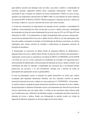 45
gasto público nacional com educação como um todo, o que afeta o modelo e o desempenho da
economia nacional, implicando também maior cooperação internacional. Neste sentido,
recomenda-se que os projetos de melhoria do Ensino Fundamental e Médio em curso no país,
apoiados com empréstimos internacionais do BIRD e BID, ou com dotações de outras instâncias
do sistema da ONU (UNESCO, UNICEF, PNUD) incorporem a educação de jovens e adultos em
seu escopo e objetivos, o que até o presente não ocorre, salvo raras exceções.
A revisão dos mecanismos de financiamento da educação deverá considerar a consolidação da
tendência à descentralização da oferta escolar para os jovens e adultos, pela qual a participação
dos municípios na oferta de ensino fundamental elevou-se de cerca de 25% em 1997 para 45% das
matrículas em 2002. O reconhecimento do papel desempenhado pelos governos subnacionais
na provisão da educação básica de jovens e adultos deveria refletir-se em uma participação mais
ativa dos estados e municípios na fixação e/ou flexibilização de diretrizes curriculares, de critérios
empregados pelo sistema nacional de avaliação e delineamento de programas nacionais de
formação de educadores.
A disseminação no transcorrer da última década de programas públicos de alfabetização e
educação básica de jovens e adultos desenvolvidos em parceria entre instâncias governamentais e
organizações sociais (como as experiências inovadoras do MOVA, do PRONERA, do PLANFOR
e do PAS), por sua vez, revela o potencial de contribuição da sociedade civil organizada para a
universalização da alfabetização e democratização da educação de jovens e adultos no Brasil. Essa
contribuição não pode ser reduzida à contabilidade das economias que o investimento privado
proporciona aos governos, e só será devidamente avaliada com a abertura de canais de
participação das organizações sociais na gestão pública.
O tema da participação remete ao princípio de gestão democrática do ensino que, embora
consagrado pela legislação educacional brasileira, não teve expressão concreta na política
nacional de educação de jovens e adultos nos anos posteriores à V CONFINTEA. Recomenda-
se instituir instância colegiada de gestão democrática da política de educação de jovens e adultos,
da qual participem as diferentes instituições sociais e governamentais que intervêm na provisão de
serviços educacionais para esse grupo etário. A criação de um mecanismo dessa natureza pode
servir também para que o Ministério da Educação recupere a coordenação da política nacional de
educação de jovens e adultos, função esta enfraquecida no período recente em virtude da
dispersão de diferentes programas em diversos órgãos do Governo Federal.
 