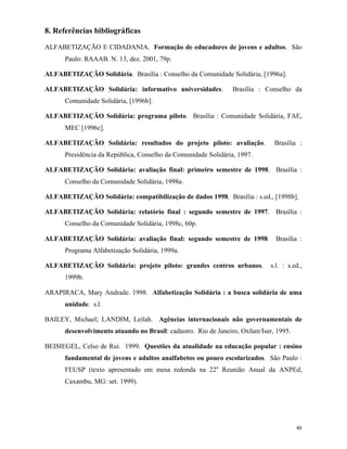 46
8. Referências bibliográficas
ALFABETIZAÇÃO E CIDADANIA. Formação de educadores de jovens e adultos. São
Paulo: RAAAB. N. 13, dez. 2001, 79p.
ALFABETIZAÇÃO Solidária. Brasília : Conselho da Comunidade Solidária, [1996a].
ALFABETIZAÇÃO Solidária: informativo universidades. Brasília : Conselho da
Comunidade Solidária, [1996b].
ALFABETIZAÇÃO Solidária: programa piloto. Brasília : Comunidade Solidária, FAE,
MEC [1996c].
ALFABETIZAÇÃO Solidária: resultados do projeto piloto: avaliação. Brasília :
Presidência da República, Conselho da Comunidade Solidária, 1997.
ALFABETIZAÇÃO Solidária: avaliação final: primeiro semestre de 1998. Brasília :
Conselho da Comunidade Solidária, 1998a.
ALFABETIZAÇÃO Solidária: compatibilização de dados 1998. Brasília : s.ed., [1998b].
ALFABETIZAÇÃO Solidária: relatório final : segundo semestre de 1997. Brasília :
Conselho da Comunidade Solidária, 1998c, 60p.
ALFABETIZAÇÃO Solidária: avaliação final: segundo semestre de 1998. Brasília :
Programa Alfabetização Solidária, 1999a.
ALFABETIZAÇÃO Solidária: projeto piloto: grandes centros urbanos. s.l. : s.ed.,
1999b.
ARAPIRACA, Mary Andrade. 1998. Alfabetização Solidária : a busca solidária de uma
unidade. s.l.
BAILEY, Michael; LANDIM, Leilah. Agências internacionais não governamentais de
desenvolvimento atuando no Brasil: cadastro. Rio de Janeiro, Oxfam/Iser, 1995.
BEISIEGEL, Celso de Rui. 1999. Questões da atualidade na educação popular : ensino
fundamental de jovens e adultos analfabetos ou pouco escolarizados. São Paulo :
FEUSP (texto apresentado em mesa redonda na 22a
Reunião Anual da ANPEd,
Caxambu, MG: set. 1999).
 