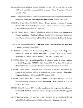 47
Boletim Alfabetização Solidária. Brasília, (Coleção: n. 1, jul. 1997; n. 2, out. 1997; n. 3, dez.
1997; n. 4, mar. 1998; n. 5, maio 1998; n. 6, dez. 1998; n. 7, jan./fev. 1999; n. 9,
maio/jul. 1999).
BRASIL. Tribunal de Contas da União. Secretaria de Fiscalização e Avaliação de Programas
de Governo. Programa Educação de Jovens e Adultos. Brasília, 2002, 14 p.
CALDART, Roseli Salete, BENJAMIN, César. Projeto popular e escolas do campo.
Brasília, D.F. : Articulação Nacional por uma Educação Básica do Campo, 2000, 95
p.(Por uma Educação Básica do Campo, 3)
CALDART, Roseli Salete, CERIOLI, Paulo Ricardo, KOLLING, Edgar Jorge. Educação do
Campo: Identidade e Políticas Públicas. Brasília, D.F. : Articulação Nacional por
uma Educação Básica do Campo, 2002, 136 p. (Por uma Educação Básica do Campo,
4)
CEREGATTI, Alessandra Oshiro (ed.). ONGs no Brasil: Perfil e Catálogo das Associadas
à Abong. São Paulo, Abong, 2002.
DI PIERRO, Maria Clara. O financiamento publico da educação básica de jovens e
adultos no Brasil no período 1985/1999. Caxambu, 2000. 30 p. Trabalho
apresentado na Reunião Anual da ANPEd, 23, set. 2000, Caxambu, MG
DI PIERRO, Maria Clara. As políticas públicas de educação básica de jovens e adultos
no Brasil do período 1985/1999. São Paulo, 2000, 314 p. Tese (Doutorado em
História e Filosofia da Educação). Pontifícia Universidade Católica de São Paulo.
DI PIERRO, Maria Clara. Descentralização, focalização e parceria: uma analise das
tendências nas políticas publicas de educação de jovens e adultos. Educação e
Pesquisa, São Paulo, v. 27, n. 2, p.321-337, jul./dez. 2001.
DI PIERRO, Maria Clara, JOIA, Orlando, RIBEIRO, Vera Maria Masagão. Visões da
educação de jovens e adultos no Brasil. Cadernos CEDES, Campinas, v. 21, n. 55,
p. 58-77, nov. 2001.
DRAIBE, Sônia M. (coord.) 1999. Análise qualitativa dos programas inovadores do
Comunidade Solidária : relatório síntese. Campinas : NEPP/UNICAMP, pp. 58-
103.
ENCONTRO NACIONAL DE MOVA´S – MOVIMENTO DE ALFABETIZAÇÃO DE
ADULTOS, 26 a 28 de outubro 2001,Porto Alegre, RS. Relatório. [s.l.:s.n.]
 