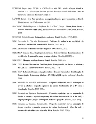 49
KOLLING, Edgar Jorge, NERY, Ir. CASTAGNA MOLINA, Mônica (Orgs.) Memória.
Brasília, D.F. : Articulação Nacional por uma Educação Básica do Campo, 1999, 99
p.(Por uma Educação Básica do Campo, 1)
LANDIM, Leilah. Sem fins lucrativos: as organizações não governamentais no Brasil.
Rio de Janeiro, Iser (Cadernos do Iser, 20).
MACHADO, Maria Margarida. O Professor. In: HADDAD, Sérgio. Educação de Jovens e
Adultos no Brasil (1986-1998). Série Estado do Conhecimento. MEC/INEP. Brasília,
2002.
MARTINS, Roberto Borges. Desigualdades raciais no Brasil. Brasília : IPEA, 2001.
MEC. Secretaria de Educação Fundamental. Políticas de melhoria da qualidade da
educação : um balanço institucional. Brasília, 2002. 407 p.
MEC. A Educação no Brasil : relatório de gestão 2002. Brasília, 2002.
MEC. INEP. Diretoria de Avaliação para Certificação de Competências. Exame nacional de
certificação de competências de jovens e adultos. [Brasília, 2000].59 p.
MEC. INEP. Mapa do analfabetismo no Brasil. Brasilia, 2003. 40 p.
MEC. INEP. Exame Nacional de Certificação de Competências de Jovens e Adultos –
ENCCEJA – Documento Básico. Brasília, 2002. 18 p.
MEC. INEP. Relatório técnico-pedagógico sobre o Exame Nacional de Certificação de
Competências de Jovens e Adultos – ENCCEJA/2002 (versão preliminar). Brasília,
2003.
MEC. Secretaria de Educação Fundamental. Proposta curricular para a educação de
jovens e adultos : segundo segmento do ensino fundamental (5a
a 8a
série) :
introdução. Brasília, 2002. 145 p.
MEC. Secretaria de Educação Fundamental. Proposta curricular para a educação de
jovens e adultos : segundo segmento do ensino fundamental (5a a 8a série) :
língua portuguesa, língua estrangeira, historia e geografia. Brasília, 2002. 255 p.
MEC. Secretaria de Educação Fundamental. Proposta curricular para a educação de
jovens e adultos : segundo segmento do ensino fundamental : (5a a 8a série) :
matemática, ciências, arte, educação física. Brasília, 2002. 239 p.
 