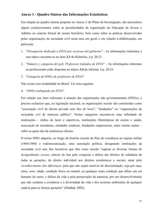 51
Anexo 1 - Quadro Síntese das Informações Estatísticas
Em relação ao quadro-síntese proposto no Anexo 2 do Plano de Investigação, são necessários
alguns esclarecimentos sobre as peculiaridades da organização da Educação de Jovens e
Adultos no sistema formal de ensino brasileiro, bem como sobre as práticas desenvolvidas
pelas organizações da sociedade civil nesta área em geral, e em relação à alfabetização, em
particular.
1. “Presupuesto dedicado a EPJA por recursos del gobierno” - As informações referentes a
este tópico encontra-se no item 3.3 do Relatório, à p. 20-21.
2. “Número y categoría del gob. Profesores titulados de EPJA” – As informações referentes
ao professorado estão dispostas no tópico 3.4 do informe, à p. 20-23.
3. “Categoria de ONGs de profesores de EPJA”
Não existe essa modalidade no Brasil. Ver nota seguinte.
4. “ONGs trabajando em EPJA”
Em relação aos itens referentes à atuação das organizações não governamentais (ONGs), é
preciso esclarecer que, na legislação nacional, as organizações sociais são constituídas como
“associação civil de direito privado sem fins de lucro”, “fundações” ou “organizações da
sociedade civl de interesse público”. Nestas categorias encontra-se uma infinidade de
instituições - clubes de lazer e esportivos, instituições filantrópicas de ensino e saúde,
associação de moradores, entidades sindicais, fundações empresariais, entre muitas outras –
sobre as quais não há estatísticas oficiais.
O termo ONG adquiriu, ao longo da história recente do País de resistência ao regime militar
(1964/1984) e redemocratização, uma conotação política, designando instituições da
sociedade civil sem fins lucrativos que têm como missão “superar as diversas formas de
desigualdades sociais, através da luta pela conquista e defesa dos direitos de cidadania de
todas as gerações, do direito individual aos direitos econômicos e sociais; atuar pelo
reconhecimento das diferenças, para que não sejam motivos de discriminação, seja por raça,
etnia, sexo, idade, condição física ou mental, ou qualquer outra condição que difere um ser
humano de outro; e defesa da vida e pela preservação da natureza, por um desenvolvimento
que não condene a existência e a diversidade da vida e dos recursos ambientais de qualquer
espécie para as futuras gerações” (Haddad, 2002).
 