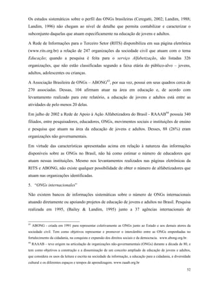 52
Os estudos sistemáticos sobre o perfil das ONGs brasileiras (Ceregatti, 2002; Landim, 1988;
Landim, 1996) não chegam ao nível de detalhe que permita contabilizar e caracterizar o
subconjunto daquelas que atuam especificamente na educação de jovens e adultos.
A Rede de Informações para o Terceiro Setor (RITS) disponibiliza em sua página eletrônica
(www.rits.org.br) a relação de 247 organizações da sociedade civil que atuam com o tema
Educação; quando a pesquisa é feita para o serviço Alfabetização, são listadas 326
organizações, que não estão classificadas segundo a faixa etária do público-alvo – jovens,
adultos, adolescentes ou crianças.
A Associação Brasileira de ONGs – ABONG43
, por sua vez, possui em seus quadros cerca de
270 associadas. Dessas, 104 afirmam atuar na área em educação e, de acordo com
levantamento realizado para este relatório, a educação de jovens e adultos está entre as
atividades de pelo menos 20 delas.
Em julho de 2002 a Rede de Apoio à Ação Alfabetizadora do Brasil - RAAAB44
possuía 340
filiados, entre pesquisadores, educadores, ONGs, movimentos sociais e instituições de ensino
e pesquisa que atuam na área da educação de jovens e adultos. Desses, 88 (26%) eram
organizações não governamentais.
Em virtude das características apresentadas acima em relação à natureza das informações
disponíveis sobre as ONGs no Brasil, não há como estimar o número de educadores que
atuam nessas instituições. Mesmo nos levantamentos realizados nas páginas eletrônicas da
RITS e ABONG, não existe qualquer possibilidade de obter o número de alfabetizadores que
atuam nas organizações identificadas.
5. “ONGs internacionales”
Não existem bancos de informações sistemáticas sobre o número de ONGs internacionais
atuando diretamente ou apoiando projetos de educação de jovens e adultos no Brasil. Pesquisa
realizada em 1995, (Bailey & Landim, 1995) junto a 37 agências internacionais de
43
ABONG - criada em 1991 para representar coletivamente as ONGs junto ao Estado e aos demais atores da
sociedade civil. Tem como objetivos representar e promover o intercâmbio entre as ONGs empenhadas no
fortalecimento da cidadania, na conquista e expansão dos direitos sociais e da democracia. www.abong.org.br.
44
RAAAB – teve origem na articulação de organizações não-governamentais (ONGs) durante a década de 80, e
tem como objetivos a construção e a disseminação de um conceito ampliado de educação de jovens e adultos,
que considera os usos da leitura e escrita na sociedade da informação, a educação para a cidadania, a diversidade
cultural e os diferentes espaços e tempos de aprendizagem. www.raaab.org.br
 