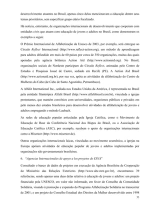 53
desenvolvimento atuantes no Brasil, apenas cinco delas mencionavam a educação dentre seus
temas prioritários, sem especificar grupo etário focalizado.
Há notícia, entretanto, de organizações internacionais de desenvolvimento que cooperam com
entidades civis que atuam com educação de jovens e adultos no Brasil, como demonstram os
exemplos a seguir.
O Prêmio Internacional de Alfabetização da Unesco de 2003, por exemplo, será entregue ao
Círculo Reflect Internacional (http://www.reflect-action.org), um método de aprendizagem
para adultos difundido em mais de 60 países por cerca de 350 organizações, muitas das quais
apoiadas pela agência britânica Action Aid (http://www.actionaid.org). No Brasil,
organizações sociais do Nordeste participam do Círculo Reflect, animadas pelo Centro de
Estudos e Pesquisas Josué de Castro, sediado em Recife (PE). A Action Aid Brasil
(http://www.actionaid.org.br), por sua vez, apóia as atividades de alfabetização do Centro de
Mulheres do Cabo (de Cabo de Santo Agostinho, Pernambuco).
A Alfalit International Inc., sediada nos Estados Unidos da América, é representada no Brasil
pela entidade filantrópica Alfalit Brasil (http://www.alfalitbrasil.com.br), vinculada a igrejas
protestantes, que mantém convênios com universidades, organismos públicos e privados em
pelo menos dez estados brasileiros para desenvolver atividades de alfabetização de jovens e
adultos empregando o método Laubach.
As redes de educação popular articuladas pela Igreja Católica, como o Movimento de
Educação de Base da Conferência Nacional dos Bispos do Brasil, ou a Associação de
Educação Católica (AEC), por exemplo, recebem o apoio de organizações internacionais
como a Misereor (http://www.misereor.de).
Outras organizações internacionais laicas, vinculadas ao movimento ecumênico, a igrejas na
Europa apóiam atividades de educação popular de jovens e adultos implementadas por
organizações não governamentais brasileiras.
6. “Agencias Internacionales de apoyo a los proyetos de EPJA”
Consultado o banco de dados de projetos em execução da Agência Brasileira de Cooperação
do Ministério das Relações Exteriores (http://www.abc.mre.gov.br), encontramos 39
referências, sendo apenas uma duas delas relativa à educação de jovens e adultos: um projeto
financiado pela UNESCO, em valor não informado, em favor do Conselho da Comunidade
Solidária, visando à promoção e expansão do Programa Alfabetização Solidária no transcorrer
de 2001; e um projeto do Conselho Estadual dos Direitos da Mulher desenvolvido entre 1998
 
