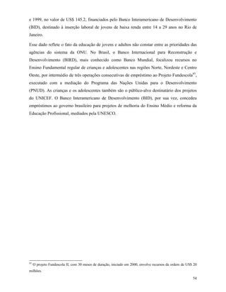 54
e 1999, no valor de US$ 145.2, financiados pelo Banco Interamericano de Desenvolvimento
(BID), destinado à inserção laboral de jovens de baixa renda entre 14 a 29 anos no Rio de
Janeiro.
Esse dado reflete o fato da educação de jovens e adultos não constar entre as prioridades das
agências do sistema da ONU. No Brasil, o Banco Internacional para Reconstrução e
Desenvolvimento (BIRD), mais conhecido como Banco Mundial, focalizou recursos no
Ensino Fundamental regular de crianças e adolescentes nas regiões Norte, Nordeste e Centro
Oeste, por intermédio de três operações consecutivas de empréstimo ao Projeto Fundescola45
,
executado com a mediação do Programa das Nações Unidas para o Desenvolvimento
(PNUD). As crianças e os adolescentes também são o público-alvo destinatário dos projetos
do UNICEF. O Banco Interamericano de Desenvolvimento (BID), por sua vez, concedeu
empréstimos ao governo brasileiro para projetos de melhoria do Ensino Médio e reforma da
Educação Profissional, mediados pela UNESCO.
45
O projeto Fundescola II, com 30 meses de duração, iniciado em 2000, envolve recursos da ordem de US$ 20
milhões.
 
