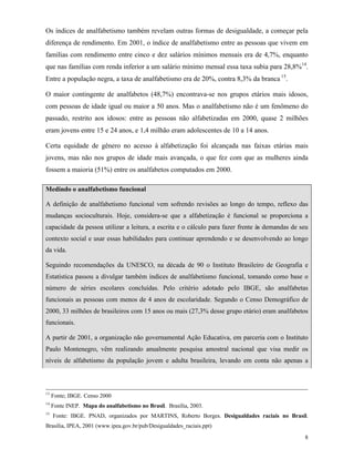 8
Os índices de analfabetismo também revelam outras formas de desigualdade, a começar pela
diferença de rendimento. Em 2001, o índice de analfabetismo entre as pessoas que vivem em
famílias com rendimento entre cinco e dez salários mínimos mensais era de 4,7%, enquanto
que nas famílias com renda inferior a um salário mínimo mensal essa taxa subia para 28,8%14
.
Entre a população negra, a taxa de analfabetismo era de 20%, contra 8,3% da branca 15
.
O maior contingente de analfabetos (48,7%) encontrava-se nos grupos etários mais idosos,
com pessoas de idade igual ou maior a 50 anos. Mas o analfabetismo não é um fenômeno do
passado, restrito aos idosos: entre as pessoas não alfabetizadas em 2000, quase 2 milhões
eram jovens entre 15 e 24 anos, e 1,4 milhão eram adolescentes de 10 a 14 anos.
Certa equidade de gênero no acesso à alfabetização foi alcançada nas faixas etárias mais
jovens, mas não nos grupos de idade mais avançada, o que fez com que as mulheres ainda
fossem a maioria (51%) entre os analfabetos computados em 2000.
Medindo o analfabetismo funcional
A definição de analfabetismo funcional vem sofrendo revisões ao longo do tempo, reflexo das
mudanças socioculturais. Hoje, considera-se que a alfabetização é funcional se proporciona a
capacidade da pessoa utilizar a leitura, a escrita e o cálculo para fazer frente às demandas de seu
contexto social e usar essas habilidades para continuar aprendendo e se desenvolvendo ao longo
da vida.
Seguindo recomendações da UNESCO, na década de 90 o Instituto Brasileiro de Geografia e
Estatística passou a divulgar também índices de analfabetismo funcional, tomando como base o
número de séries escolares concluídas. Pelo critério adotado pelo IBGE, são analfabetas
funcionais as pessoas com menos de 4 anos de escolaridade. Segundo o Censo Demográfico de
2000, 33 milhões de brasileiros com 15 anos ou mais (27,3% desse grupo etário) eram analfabetos
funcionais.
A partir de 2001, a organização não governamental Ação Educativa, em parceria com o Instituto
Paulo Montenegro, vêm realizando anualmente pesquisa amostral nacional que visa medir os
níveis de alfabetismo da população jovem e adulta brasileira, levando em conta não apenas a
13
Fonte; IBGE. Censo 2000
14
Fonte INEP. Mapa do analfabetismo no Brasil. Brasília, 2003.
15
Fonte: IBGE. PNAD, organizados por MARTINS, Roberto Borges. Desigualdades raciais no Brasil.
Brasília, IPEA, 2001 (www.ipea.gov.br/pub/Desigualdades_raciais.ppt)
 