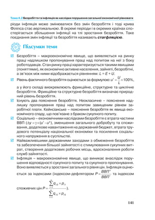 ріоди інфляція може змінюватися без змін безробіття і тоді крива
Філіпса стає вертикальною. В окремі періоди і в окремих країнах спо
стерігається збільшення інфляції на тлі зростання безробіття. Таке
поєднання змін інфляції та безробіття називають стагфляцією.
œ≥‰ÒÛÏÍË ÚÂÏË
þ Безробіття – макроекономічне явище, що виявляється на ринку
праці надлишком пропонування праці над попитом на неї з боку
роботодавців. Стан ринку праці характеризується такими явищами
(поняттями), як економічно активне населення, зайняті, безробітні,
а зв’язок між ними відображається рівнянням: L = Е + U.
þ Рівень фактичного безробіття оцінюється за формулою: ¢ = ´u
U
L
100%,
а у його складі виокремлюють фрикційне, структурне та циклічне
безробіття. Фрикційне та структурне безробіття визначає природ
ний рівень безробіття.
þ Існують два пояснення безробіття. Неокласичне – пояснення над
лишку пропонування праці над попитом завищеним рівнем за
робітної плати. Кейнсіанське – пояснення безробіття як явища еко
номічного спаду, що пов’язане з браком сукупного попиту.
þ Соціально – економічними наслідками безробіття є втрата частини
ВВП (Dy u u= ´ ¢ -g ( *), зменшення загального добробуту та спожи
вання, додаткове навантаження на державний бюджет, втрата тру
дового потенціалу національної економіки та посилення соціаль
ного напруження в суспільстві.
þ Найважливішими державними заходами з обмеження безробіття
та забезпечення більшої зайнятості є стимулювання сукупних вит
рат, створення додаткових робочих місць, вдосконалення роботи
служб зайнятості.
þ Інфляція – макроекономічне явище, що виникає внаслідок пору
шення відповідності сукупного попиту та сукупного пропонування.
Воно виявляється у зростанні загального рівня цін. Інфляція оціню
ється за індексами (індексом дефлятором P
ВВП
ВВП
n
r
= та індексом
споживчих цін P
q p
q p
i i
i
n
i i
i
n
=
´
´
=
=
å
å
0 1
1
0 0
1
).
141
Тема 4.2 Безробіттята інфляціяяк наслідки порушеннязагальної економічної рівноваги
 