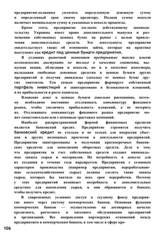 предприятия-должника уплатить определенную денежную сумму
в определенный срок своему кредитору. Полная сумма векселя
включает номинальную сумму и указанные в векселе проценты.
Кроме этого, предприятие согласно действующему законода­
тельству Украины имеет право дополнительного выпуска и раз­
мещения собственных ценных бумаг на рынке с целью привле­
чения дополнительных средств. Эта деятельность предприятия
свидетельствует также об отношених займа, которые на практике
выступают как кредит под ценные бумаги предприятия.
В условиях рыночной экономики предприятие также имеет
возможность выступать не только в качестве эмитента, вы­
пуская акции, облигации и векселя, но и в качестве инвестора,
вкладывая свободные денежные средства в ценные бумаги других
предприятий и получая дивиденды (доходы) от ценных бумаг дру­
гих эмитентов. Тем самым предприятие формирует собственный
портфель инвестиций и заинтересовано в безопасности вложений,
в их прибыльности и росте капитала.
Вложение денег в ценные бумаги довольно рискованно, поэто­
му необходимо постоянно отслеживать конъюнктуру фондового
рынка, чтобы увеличить прибыльность вложений, а не потерять
их. Отслеживать конъюнктуру фондового рынка предприятие мо­
жет самостоятельно или с помощью трастовых компаний.
Наиболее распространенной формой финансовых кредитов
является банковский кредит. Предприятие стремится получить
банковский кредит не столько и не только для покрытия убыт­
ков и других возможных просчетов в деятельности предприятий.
Предприятия заинтересованы в получении краткосрочных банков­
ских кредитов для пополнения оборотных средств. Дело в том,
что предприятия за счет собственных средств создают минималь­
ные запасы сырья и материалов. Но потребность в деньгах для
их создания в течение года варьируется. Предприятия с сезонным
характером производства (например предприятия, перерабатываю­
щие сельскохозяйственное сырье) должны сделать такие запасы
сырья, которых бы хватило на весь срок переработки. Поэтому
у этих предприятий возникает потребность в дополнительных
средствах для накопления сырья, и они обращаются к банкам,
чтобы получить кредит.
В современных условиях доступ к ссудному фонду предприя­
тие имеет через систему коммерческих банков. Основная функция
коммерческих банков — осуществление на договорных началах
кредитного, расчетного и кассового обслуживания предприятий
и организаций. Все направления партнерских отношений между
предприятием и коммерческим банком, в том числе в сфере кре-
106
 