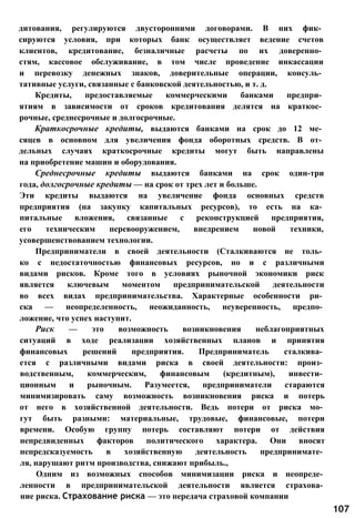 дитования, регулируются двусторонними договорами. В них фик­
сируются условия, при которых банк осуществляет ведение счетов
клиентов, кредитование, безналичные расчеты по их доверенно­
стям, кассовое обслуживание, в том числе проведение инкассации
и перевозку денежных знаков, доверительные операции, консуль­
тативные услуги, связанные с банковской деятельностью, и т. д.
Кредиты, предоставляемые коммерческими банками предпри­
ятиям в зависимости от сроков кредитования делятся на краткос­
рочные, среднесрочные и долгосрочные.
Краткосрочные кредиты, выдаются банками на срок до 12 ме­
сяцев в основном для увеличения фонда оборотных средств. В от­
дельных случаях краткосрочные кредиты могут быть направлены
на приобретение машин и оборудования.
Среднесрочные кредиты выдаются банками на срок один-три
года, долгосрочные кредиты — на срок от трех лет и больше.
Эти кредиты выдаются на увеличение фонда основных средств
предприятия (на закупку капитальных ресурсов), то есть на ка­
питальные вложения, связанные с реконструкцией предприятия,
его техническим перевооружением, внедрением новой техники,
усовершенствованием технологии.
Предприниматели в своей деятельности (Сталкиваются не толь­
ко с недостаточностью финансовых ресурсов, но и с различными
видами рисков. Кроме того в условиях рыночной экономики риск
является ключевым моментом предпринимательской деятельности
во всех видах предпринимательства. Характерные особенности ри­
ска — неопределенность, неожиданность, неуверенность, предпо­
ложение, что успех наступит.
Риск — это возможность возникновения неблагоприятных
ситуаций в ходе реализации хозяйственных планов и принятия
финансовых решений предприятия. Предприниматель сталкива­
ется с различными видами риска в своей деятельности: произ­
водственным, коммерческим, финансовым (кредитным), инвести­
ционным и рыночным. Разумеется, предприниматели стараются
минимизировать саму возможность возникновения риска и потерь
от него в хозяйственной деятельности. Ведь потери от риска мо­
гут быть разными: материальные, трудовые, финансовые, потери
времени. Особую группу потерь составляют потери от действия
непредвиденных факторов политического характера. Они вносят
непредсказуемость в хозяйственную деятельность предпринимате­
ля, нарушают ритм производства, снижают прибыль.,
Одним из возможных способов минимизации риска и неопреде­
ленности в предпринимательской деятельности является страхова­
ние риска. Страхование риска — это передача страховой компании
107
 