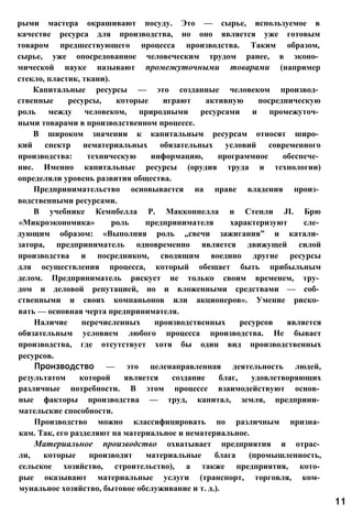 рыми мастера окрашивают посуду. Это — сырье, используемое в
качестве ресурса для производства, но оно является уже готовым
товаром предшествующего процесса производства. Таким образом,
сырье, уже опосредованное человеческим трудом ранее, в эконо­
мической науке называют промежуточными товарами (например
стекло, пластик, ткани).
Капитальные ресурсы — это созданные человеком производ­
ственные ресурсы, которые играют активную посредническую
роль между человеком, природными ресурсами и промежуточ­
ными товарами в производственном процессе.
В широком значении к капитальным ресурсам относят широ­
кий спектр нематериальных обязательных условий современного
производства: техническую информацию, программное обеспече­
ние. Именно капитальные ресурсы (орудия труда и технологии)
определяли уровень развития общества.
Предпринимательство основывается на праве владения произ­
водственными ресурсами.
В учебнике Кемпбелла Р. Макконнелла и Стенли JI. Брю
«Микроэкономика» роль предпринимателя характеризуют сле­
дующим образом: «Выполняя роль „свечи зажигания” и катали­
затора, предприниматель одновременно является движущей силой
производства и посредником, сводящим воедино другие ресурсы
для осуществления процесса, который обещает быть прибыльным
делом. Предприниматель рискует не только своим временем, тру­
дом и деловой репутацией, но и вложенными средствами — соб­
ственными и своих компаньонов или акционеров». Умение риско­
вать — основная черта предпринимателя.
Наличие перечисленных производственных ресурсов является
обязательным условием любого процесса производства. Не бывает
производства, где отсутствует хотя бы один вид производственных
ресурсов.
Производство — это целенаправленная деятельность людей,
результатом которой является создание благ, удовлетворяющих
различные потребности. В этом процессе взаимодействуют основ­
ные факторы производства — труд, капитал, земля, предприни­
мательские способности.
Производство можно классифицировать по различным призна­
кам. Так, его разделяют на материальное и нематериальное.
Материальное производство охватывает предприятия и отрас­
ли, которые производят материальные блага (промышленность,
сельское хозяйство, строительство), а также предприятия, кото­
рые оказывают материальные услуги (транспорт, торговля, ком­
мунальное хозяйство, бытовое обслуживание и т. д.).
11
 