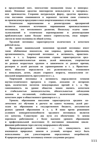 и продуктивный скот, многолетние насаждения (сады и виноград­
ники). Основные средства многократно используются в материаль­
ном производстве. Сохраняя натуральную форму, средства производ­
ства постоянно снашиваются и переносят частями свою стоимость
на произведенную продукцию в виде амортизационных отчислений.
Техническое переоснащение и реконструкция предприятий
являются основным источником наращивания производственного
потенциала, его интенсивного развития. Поскольку отдача капи­
таловложений в техническое перевооружение и реконструкцию
приблизительно вдвое больше нового строительства, сюда направ­
ляется не менее половины их общей суммы.
Трудовой потенциал характеризуется количеством и качеством
рабочей силы.
На уровне национальной экономики трудовой потенциал имеет
такие обобщенные показатели, как здоровье, уровень образования,
организованность, творческий потенциал и активность, нравствен­
ность и т. д. Здоровье населения страны характеризуется сред­
ней продолжительностью жизни, долей инвалидов, смертностью
по разным возрастным группам в зависимости от разных причин,
размером и долей расходов на здравоохранение и т. д. Нравствен­
ность общества определяется его религиозностью, отношением
к инвалидам, детям, людям старшего возраста, показателями со­
циальной напряженности, преступности и т. д.
Творческий потенциал и активность определяются темпами
научно-технического прогресса в стране, доходами от авторских
прав, количеством патентов международных премий и т. д. Ор­
ганизованность на уровне общества можно оценить качеством
и стабильностью законодательства, обязательностью соблюдения
законов и соглашений, стабильностью политической ситуации,
качеством дорог и общественного транспорта и т. д.
Уровень образования населения характеризуется средним ко­
личеством лет обучения в расчете на одного человека, долей рас­
ходов на образование в государственном бюджете, доступностью
разных уровней образования и т. д. В наше время решающим
условием конкурентоспособности трудового потенциала является
его качество. Существуют два пути его обеспечения: 1) замена
персонала работниками с более высоким уровнем образования
и профессиональной подготовки; 2) постоянное повышение квали­
фикации работников через систему непрерывного обучения.
Природно-ресурсный потенциал — это совокупность всех
имеющихся природных запасов и условий, которые могут быть
использованы для удовлетворения определенных потребностей.
К природно-ресурсному потенциалу относят следующие ресурсы:
111
 