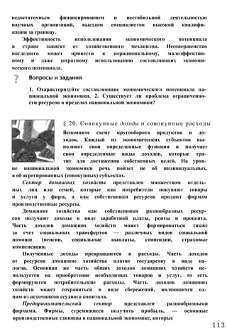 1. Охарактеризуйте составляющие экономического потенциала на­
циональной экономики. 2. Существует ли проблема ограниченно­
сти ресурсов в пределах национальной экономики?
§ 20. Совокупные доходы и совокупные расходы
Вспомните схему кругооборота продуктов и до­
ходов. Каждый из экономических субъектов вы­
полняет свои определенные функции и получает
свои определенные виды доходов, которые тра­
тит для достижения собственных целей. На уров­
не национальной экономики речь пойдет не об индивидуальных,
а об агрегированных (совокупных) субъектах.
Сектор домашних хозяйств представлен множеством отдель­
ных лиц или семей, которые как потребители покупают товары
и услуги у фирм, а как собственники ресурсов продают фирмам
производственные ресурсы.
Домашние хозяйства как собственники разнообразных ресур­
сов получают доходы в виде заработной платы, ренты и процента.
Часть доходов домашних хозяйств может формироваться также
за счет социальных трансфертов — различных видов социальной
помощи (пенсии, социальные выплаты, стипендии, страховые
компенсации.
Полученные доходы превращаются в расходы. Часть доходов
от ресурсов домашние хозяйства платят государству в виде на­
логов. Основная же часть общих доходов домашних хозяйств ис­
пользуется на приобретение необходимых товаров и услуг, то есть
формируются потребительские расходы. Часть доходов домашних
хозяйств может сохраняться в виде сбережений, являющихся од­
ним из источников ссудного капитала.
Предпринимательский сектор представлен разнообразными
фирмами. Фирмы, стремящиеся получить прибыль, — основные
производственные единицы в национальной экономике, которые
Вопросы и задания
недостаточным финансированием и нестабильной деятельностью
научных организаций, выездом специалистов высокой квалифи­
кации за границу.
Эффективность использования экономического потенциала
в стране зависит от хозяйственного механизма. Несовершенство
последнего может привести к нерациональному, малоэффектив­
ному и даже затратному использованию составляющих экономи­
ческого потенциала.
113
 