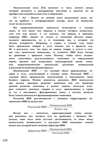 Располагаемый доход (РД) включает ту часть личного дохода,
который находится в распоряжении населения и тратится им на
приобретение потребительских благ и сбережения:
РД = ЛД - Налоги на личный доход (подоходный налог, на­
лог на прибыль в некорпоративном секторе, налог на имущество,
налог на наследство).
Все макроэкономические показатели исчисляются в текущих
ценах, то есть ценах того периода, в момент которого осуществля­
ется учет или анализ. А это означает, что уровень и динамика,
например ВВП, зависит не только от изменения объемов нацио­
нального производства, но и от изменения цен, в который эти
объемы измеряются. Например, в стране в течение года может
быть произведено товаров и услуг меньше, чем в прошлом году.
Но в результате того, что цены на данные товары и услуги в тече­
ние года значительно повысились, то стоимость ВВП будет больше
по сравнению с прошлым годом. Поэтому, чтобы иметь возмож­
ность сопоставить результативность экономики за определенный
период времени или осуществить международный анализ основ­
ных макроэкономических показателей, различают номинальный
и реальный валовой внутренний продукт.
Номинальный ВВП — это текущий объем произведенных то­
варов и услуг, подсчитанный в текущих ценах. Реальный ВВП —
текущий объем производства, подсчитанный в сопоставимых ценах
базового периода. Именно показатель реального ВВП используется
при анализе динамики развития экономики или для сравнения
уровней развития экономики в разных странах, поскольку изме­
ряет стоимость конечных товаров и услуг, произведенных в стране
за год в постоянных, фиксированных ценах, а поэтому является
более точным показателем функционирования экономики.
Реальный ВВП рассчитывается с помощью корректировки но­
минального ВВП на индекс цен:
120
Индекс цен — показатель, характеризующий темпы измене­
ния рыночных цен текущего года по сравнению с базовым. По­
скольку чаще всего цены все-таки увеличиваются, то связь между
показателями номинального и реального ВВП показывает именно
индекс цен, который носит название дефлятора ВВП:
 