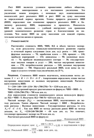 Рассчитайте стоимость ВВП, ЧВП, НД и объем чистого экспор­
та, если результаты социально-экономического развития страны
в отчетный период следующие (млн ден. ед.): рента — 140; транс­
фертные выплаты — 70; заработная плата — 210; процент — 110;
прибыли корпораций — 134; дивиденды — 90; косвенные нало­
ги — 76; прибыли индивидуального сектора — 30; государствен­
ные закупки товаров и услуг — 200; чистые внутренние инвести­
ции — 270; потребительские расходы — 240; валовые внутренние
инвестиции — 780. Определите реальный ВВП, если цены на то­
вары и услуги в течение года увеличились на 25 %.
Решение. Стоимость ВВП можем подсчитать, использовав метод до­
ходов: Y = w+ R + i+ Pr+ А+Т . Амортизацию определяем, отняв чистые
внутренние инвестиции от валовых внутренних инвестиций. Расчиты­
ваем стоимость ВВП:
У = 210+ 140+ 110+ (134+ 30)+ (780-270)+ 76 = 1210 млн ден. ед.
Чистый внутренний продукт рассчитываем по формуле: ЧВП = ВВП - А.
ЧВП =1210-(780-270) = 700 млн ден. ед.
Для определения стоимости национального дохода используем форму­
лу: НД = ЧВП - Т. Получаем: НД =700-76 = 624 млн ден. ед.
Чистый экспорт (Хn) — составляющая ВВП, подсчитанного по ме­
тоду расходов. Таким образом: Чистый экспорт = ВВП - Потребитель­
ские расходы - Валовые инвестиции - Государственные расходы, то есть
Xn =Y -С -1-G . Так как ВВП по методу расходов равен ВВП по методу
доходов, то: Хп =1210-240-780-200 = -10 млн ден. ед. Это означает,
что импорт превышает экспорт на 10 млн ден. ед.
Рассчитаем реальный ВВП по формуле:
Рост ВВП является условием процветания любого общества,
поэтому оно заинтересовано в его постоянном увеличении. Это
увеличение можно измерить с помощью двух взаимозависимых
показателей: рост реального ВВП и рост ВВП на душу населения
за определенный период времени. Темпы прироста реального ВВП
(ВНП) определяют как отношение прироста реального ВВП к ба­
зисному реальному ВВП, выраженное в процентах. Показатель
ВВП на душу населения — удобный инструмент для сравнения
уровней экономического развития стран и благосостояния их на­
селения. Чем выше ВВП на душу населения для каждой страны,
тем выше качество жизни ее граждан.
121
Учимся вместе
 