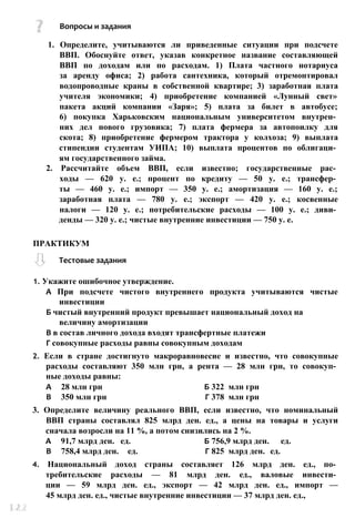 Вопросы и задания
1. Определите, учитываются ли приведенные ситуации при подсчете
ВВП. Обоснуйте ответ, указав конкретное название составляющей
ВВП по доходам или по расходам. 1) Плата частного нотариуса
за аренду офиса; 2) работа сантехника, который отремонтировал
водопроводные краны в собственной квартире; 3) заработная плата
учителя экономики; 4) приобретение компанией «Лунный свет»
пакета акций компании «Заря»; 5) плата за билет в автобусе;
6) покупка Харьковским национальным университетом внутрен­
них дел нового грузовика; 7) плата фермера за автопоилку для
скота; 8) приобретение фермером трактора у колхоза; 9) выплата
стипендии студентам УИПА; 10) выплата процентов по облигаци­
ям государственного займа.
2. Рассчитайте объем ВВП, если известно; государственные рас­
ходы — 620 у. е.; процент по кредиту — 50 у. е.; трансфер­
ты — 460 у. е.; импорт — 350 у. е.; амортизация — 160 у. е.;
заработная плата — 780 у. е.; экспорт — 420 у. е.; косвенные
налоги — 120 у. е.; потребительские расходы — 100 у. е.; диви­
денды — 320 у. е.; чистые внутренние инвестиции — 750 у. е.
1. Укажите ошибочное утверждение.
А При подсчете чистого внутреннего продукта учитываются чистые
инвестиции
Б чистый внутренний продукт превышает национальный доход на
величину амортизации
В в состав личного дохода входят трансфертные платежи
Г совокупные расходы равны совокупным доходам
2. Если в стране достигнуто макроравновесие и известно, что совокупные
расходы составляют 350 млн грн, а рента — 28 млн грн, то совокуп­
ные доходы равны:
А 28 млн грн Б 322 млн грн
В 350 млн грн Г 378 млн грн
3. Определите величину реального ВВП, если известно, что номинальный
ВВП страны составлял 825 млрд ден. ед., а цены на товары и услуги
сначала возросли на 11 %, а потом снизились на 2 %.
А 91,7 млрд ден. ед. Б 756,9 млрд ден. ед.
В 758,4 млрд ден. ед. Г 825 млрд ден. ед.
4. Национальный доход страны составляет 126 млрд ден. ед., по­
требительские расходы — 81 млрд ден. ед., валовые инвести­
ции — 59 млрд ден. ед., экспорт — 42 млрд ден. ед., импорт —
45 млрд ден. ед., чистые внутренние инвестиции — 37 млрд ден. ед.,
ПРАКТИКУМ
Тестовые задания
 
