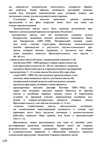 ки, оживляется коммерческая деятельность, ускоряется обраще­
ние капитала. Таким образом, начинается настоящий экономи­
ческий бум, быстрый экономический рост, который, однако, уже
закладывает основу для последующего нового кризиса.
Следующая фаза подъема превышает уровень развития
предыдущей, а вот фаза депрессии может быть как ниже, так
и выше предшествующей.
Экономические циклы могут быть вызваны различными при­
чинами и длиться разный промежуток времени. Различают:
◦ долгосрочные циклы, или так называемые «длинные волны»
Кондратьева, названные именем российского экономиста Нико­
лая Кондратьева (1892—1938). Материальной основой «длин­
ных волн» считают структурное обновление технологического
способа производства в результате научно-технического про­
гресса, который находит отражение, в частности, как обнов­
ление основного капитала. Продолжительность этих циклов —
40—60 лет;
◦ строительные циклы Кузнеца. Американский экономист Сай­
мон Кузнец (1901—1985) раскрыл теорию строительных ци­
клов продолжительностью 15—20 лет, связанных с периодом
массового обновления жилья и производственных предприятий;
◦ среднесрочные 7—12-летние циклы Клемента Жуглара (Джа-
глера) (1819—1905). Их еще называют промышленные, клас­
сические, инвестиционные циклы, или бизнес-циклы. Их
материальной основой является действие разных денежно-
кредитных факторов, колебание ставки процента;
◦ краткосрочные циклами Джозефа Китчина (1861—1932), ко­
торые еще называют циклами запасов. Поначалу их причину
видели в колебании мировых запасов золота. В современных
условиях их причиной считают периодические колебания вло­
жений в товарно-материальные ценности, товарные запасы.
Продолжительность этих циклов составляет 3—5 лет;
◦ сезонные хозяйственные циклы, обусловленные колебания­
ми хозяйственной инвестиционной активности в течение года
(примером могут быть всплески, связанные с весенне-полевыми
работами, периодом сбора урожая; или бумы в предновогодние
дни, и т. д.).
Цикличность можно рассматривать как один из способов само­
регулирования рыночной экономики. Кризис имеет две стороны:
разрушительную (означает разрушение пропорций в экономике)
и оздоровительную (приводит к обновлению основного капитала,
удешевлению продукции). Экономика Украины пережила значи-
126
 