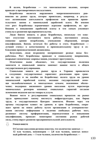 В целом, безработица — это многоаспектное явление, которое
приводит к противоречивым последствиям.
Безработица является нарушением макроэкономического рав­
новесия на рынке труда, которое происходит, например, в резуль­
тате активизации деятельности профсоюзов или принятия прави­
тельством закона о минимальной заработной плате. Но именно
этот рост безработицы ограничивает агрессию профсоюзов, их тре­
бования к повышению заработной платы и тем самым усиливает
стимулы к развитию предпринимательства.
Люди боятся попасть в ряды безработных, поскольку это озна­
чает отсутствие постоянного места работы, постоянного дохода,
снижение уровня потребления, уменьшение сбережений, потерю
квалификации. Боязнь остаться без работы и стать безработным —
лучший стимул к качественному и производительному труду и со­
блюдению производственной дисциплины.
Безусловно, люди по-разному воспринимают разные виды без­
работицы. Рост безработицы приводит к социальному напряжению,
подрывает психическое здоровье нации, усиливает преступность.
Отмеченное выше объясняет, что государственная политика
занятости и социальной защиты занимает важное место в общем
государственном регулировании.
Социальная защита на рынке труда в Украине проявляется
в следующих государственных гарантиях: реализация прав граж­
дан на труд и на пособие по безработице; оплата труда на уровне
минимальной заработной платы; оказание государственной помо­
щи малообеспеченным и многодетным семьям; пенсионное обеспе­
чение; поддержка жизненного уровня населения путем пересмотра
минимальных размеров основных социальных гарантий согласно
изменению индексов цен на товары и услуги.
Важное место в регулировании социальных процессов на рынке
труда принадлежит такому институту инфраструктуры, как биржа
труда, и государственным Центрам занятости. Именно через эти
органы государство влияет на уровень и срок безработицы, сокра­
щает время на поиск работы путем организации и усовершенство­
вания системы информации о наличии свободных рабочих мест,
развивает систему профориентации, переподготовки и повышения
квалификации, проводит мониторинг состояния рынка рабочей
силы, стимулирует развитие предпринимательской деятельности.
Учимся вместе
О Составе населения региона известно, что количество занятых —
12 млн человек, пенсионеров — 2,8 млн человек, занятых непол­
ный рабочий день — 1 млн человек, количество безработных —
133
 