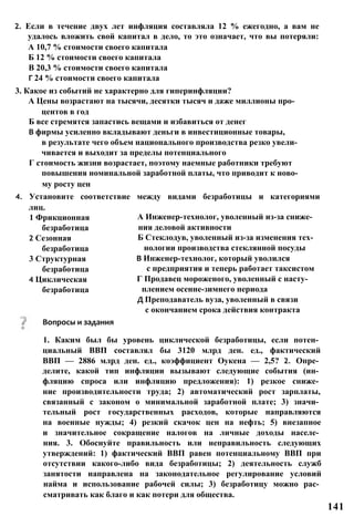2. Если в течение двух лет инфляция составляла 12 % ежегодно, а вам не
удалось вложить свой капитал в дело, то это означает, что вы потеряли:
А 10,7 % стоимости своего капитала
Б 12 % стоимости своего капитала
В 20,3 % стоимости своего капитала
Г 24 % стоимости своего капитала
3. Какое из событий не характерно для гиперинфляции?
А Цены возрастают на тысячи, десятки тысяч и даже миллионы про­
центов в год
Б все стремятся запастись вещами и избавиться от денег
В фирмы усиленно вкладывают деньги в инвестиционные товары,
в результате чего объем национального производства резко увели­
чивается и выходит за пределы потенциального
Г стоимость жизни возрастает, поэтому наемные работники требуют
повышения номинальной заработной платы, что приводит к ново­
му росту цен
4. Установите соответствие между видами безработицы и категориями
лиц.
А Инженер-технолог, уволенный из-за сниже­
ния деловой активности
Б Стеклодув, уволенный из-за изменения тех­
нологии производства стеклянной посуды
В Инженер-технолог, который уволился
с предприятия и теперь работает таксистом
Г Продавец мороженого, уволенный с насту­
плением осенне-зимнего периода
Д Преподаватель вуза, уволенный в связи
с окончанием срока действия контракта
Вопросы и задания
1. Каким был бы уровень циклической безработицы, если потен­
циальный ВВП составлял бы 3120 млрд ден. ед., фактический
ВВП — 2886 млрд ден. ед., коэффициент Оукена — 2,5? 2. Опре­
делите, какой тип инфляции вызывают следующие события (ин­
фляцию спроса или инфляцию предложения): 1) резкое сниже­
ние производительности труда; 2) автоматический рост зарплаты,
связанный с законом о минимальной заработной плате; 3) значи­
тельный рост государственных расходов, которые направляются
на военные нужды; 4) резкий скачок цен на нефть; 5) внезапное
и значительное сокращение налогов на личные доходы населе­
ния. 3. Обоснуйте правильность или неправильность следующих
утверждений: 1) фактический ВВП равен потенциальному ВВП при
отсутствии какого-либо вида безработицы; 2) деятельность служб
занятости направлена на законодательное регулирование условий
найма и использование рабочей силы; 3) безработицу можно рас­
сматривать как благо и как потери для общества.
1 Фрикционная
безработица
2 Сезонная
безработица
3 Структурная
безработица
4 Циклическая
безработица
141
 