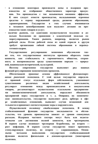 ◦ в отношении некоторых производств цены и издержки про­
изводства не отображают общественного характера продук­
ции. Это производства с так называемым внешним эффектом.
К ним следует отнести производства, вкладывающие огромные
средства в охрану окружающей среды, развитие образования,
здравоохранения. Государство в этих случаях вмешивается
в механизм ценообразования или выделяет дотации на про­
изводство таких товаров и услуг;
◦ наличие рынков, где адаптация осуществляется медленно и до­
вольно болезненно по сравнению с классической моделью са­
морегулирования. Таким рынком, например, является рынок
рабочей силы. Отток рабочей силы из одной отрасли в другую
требует организации гибкой системы образования и перепод­
готовки кадров.
Государственное регулирование экономики обусловлено так­
же тем, что государственные институты призваны оберегать такие
ценности, как стабильность и гармоничность общества, сохран­
ность и воспроизводство среды существования народов — природ­
ной, национально-исторической, культурной.
Поэтому современное государство выполняет ряд важных
функций регулирования экономических процессов.
Обеспечивает правовые основы эффективного функциониро­
вания рыночной экономики. С этой целью государство определя­
ет правовой статус отдельных форм собственности, узаконивает
существование различных видов хозяйственной деятельности,
регулирует отношения между производителями и покупателями
товаров, регламентирует осуществление отдельными предприятия­
ми внешнеэкономической деятельности, определяет обязанности
предприятий перед государством и т. д. Опираясь на экономиче­
ское законодательство, государство выполняет роль арбитра в сфе­
ре хозяйственных отношений, выявляет случаи незаконной дея­
тельности и принимает соответствующие меры к нарушителям.
Осуществляет политику стабилизации экономики. В основу
стабилизационной функции государства закладывается то обстоя­
тельство, что уровень производства зависит от уровня совокупных
расходов. Издержки частного сектора могут быть или недоста­
точными для достижения полной занятости, или чрезмерными.
В первом случае возникает чрезмерная безработица, во втором —
рост инфляции. В первом случае государство может применить
стимулирующую политику, во втором — сдерживающую. Основ­
ными методами выполнения государством стабилизационной
функции является фискальная и денежно-кредитная (монетарная)
политика.
 