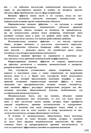 ты — это побочные последствия экономической деятельности, ко­
торые не регулируются рынком и влияют на интересы третьих
лиц как в сфере производства, так и в сфере потребления.
Внешние эффекты имеют место в тех случаях, когда на эко­
номическое положение субъектов оказывают положительное или
отрицательное влияние другие экономические субъекты.
Отрицательные внешние эффекты. — это ситуация, в которой
деятельность определенных экономических субъектов приносит
ущерб «третьим лицам», которые не являются ни производителя­
ми, ни покупателями данного блага (например, химический завод
выливает сточные воды в реку, где рыбаки ловят рыбу. Чем боль­
ше сточных вод будет вылито, тем меньше рыбы поймают рыбаки).
Положительные внешние эффекты — это выгода «третьего
Лица», которая возникает в результате деятельности определен­
ных экономических субъектов (например, хобби одного из город­
ских жителей — разводить цветы. Это способствует росту дохода
пчеловода, улья которого расположены неподалеку).
Поскольку внешние факторы не отражаются в рыночных це­
нах, они могут стать причиной экономической неэффективности.
Корректирование внешних эффектов со стороны правительства
на практике достигается с помощью законодательной и контроли­
рующей активности государства.
Так, государство устанавливает нормы содержания вредных
веществ в выхлопных газах, а также ограничения по загрязнению
воздуха, воды и т. д. Кроме того, государство может использовать
систему цен, которой предусмотрено взыскание штрафов с пред­
приятий, создающих отрицательный внешний эффект, и возна­
граждение тем предпринимателям, которые создают положитель­
ный внешний эффект; регулирует распределение ресурсов для обе­
спечения населения общественными благами, необходимыми для
их нормальной жизнедеятельности.
Индивидуальные блага, как вы помните, обладают такими
важными признаками, как: делимость, то есть эти блага высту­
пают в виде достаточно малых единиц, которые может приобрести
каждый потребитель; принцип исключаемости и конкурентно­
сти — за владение ими люди конкурируют между собой, и тот,
кто не может или не хочет платить за товар, исключается из чис­
ла получателей выгод, которые обеспечивают это благо.
В отличие от индивидуальных, общественные блага неделимы,
то есть состоят из таких больших единиц, которые в основном
не могут быть проданы индивидуальным покупателям. На обще­
ственные блага не распространяется принцип исключаемости, то
есть не существует эффективных способов отстранения индивидов
145
 