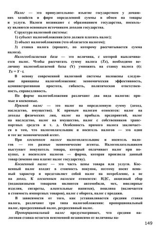 Налог — это принудительное- изъятие государством у домаш­
них хозяйств и фирм определенной суммы в обмен на товары
и услуги. Налоги возникают с образованием государства, посколь­
ку являются основным источником доходов государства.
Структура налоговой системы:
1) субъект налогообложения (кто должен платить налог);
2) объект налогообложения (что облагается налогом);
3) ставка налога (процент, по которому рассчитывается сумма
налога).
Налогооблагаемая база — это величина, с которой выплачива­
ется налог. Чтобы рассчитать сумму налога (Тх), необходимо ве­
личину налогооблагаемой базы (Y) умножить на ставку налога (t):
Tx = Y ∙ t.
В основу современной налоговой системы положены следую­
щие принципы налогообложения: экономическая эффективность,
административная простота, гибкость, политическая ответствен­
ность, справедливость.
По форме налогообложения различают два вида налогов: пря­
мые и косвенные.
Прямой налог — это налог на определенную сумму (доход,
наследство, имущество). К прямым налогам относятся: налог на
доходы физических лиц, налог на прибыль предприятий, налог
на наследство, налог на имущество, налог с собственников транс­
портных средств и т. д. Особенность прямого налога заключает­
ся в том, что налогоплательщик и носитель налогов — это один
и тот же экономический агент.
При косвенном налоге налогоплательщик и носитель нало­
гов — это разные экономические агенты. Налогоплательщиком
выступает покупатель товара, который оплачивает налог при по­
купке, а носителем налогов — фирма, которая произвела данный
товар (именно она платит налог государству).
Косвенный налог — это часть цены товара или услуги. Кос­
венный налог входит в стоимость покупок, поэтому носит неяв­
ный характер и представляет собой налог на потребление, а не
на доход. К косвенным налогам относятся: НДС, акцизный сбор
(подакцизными товарами являются автомобили, мех, ювелирные
изделия, сигареты, алкогольные напитки), пошлина (включается
в стоимость импортных товаров), налог с оборота, налог с продажи.
В зависимости от того, как устанавливается средняя ставка
налога, различают три типа налогообложения: пропорциональный
налог, прогрессивный налог, регрессивный налог.
Пропорциональный налог предусматривает, что средняя на­
логовая ставка остается неизменной независимо от величины на-
149
 