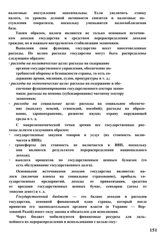 налоговые поступления максимальны. Если увеличить ставку
налога, то уровень деловой активности снизится и налоговые по­
ступления сократятся, поскольку уменьшится налогооблагаемая
база.
Таким образом, налоги являются не только основным источни­
ком доходов государства и средством перераспределения доходов
граждан, но и важным инструментом стабилизации экономики.
Выполняя свои функции, государство несет многочисленные
расходы. По целям расходы государства могут быть распределены
следующим образом:
◦ расходы на политические цели: расходы на содержание
органов государственного управления, обеспечение по­
требностей обороны и безопасности страны, то есть со­
держание армии, милиции, судов, прокуратуры и т. д.;
◦ расходы на экономические цели: расходы на содержание и обе­
спечение функционирования государственного сектора эконо­
мики; расходы на помощь (субсидирование) частному сектору
экономики;
◦ расходы на социальные цели: расходы на социальное обеспече­
ние (выплату пенсий, стипендий, пособий); расходы на образо­
вание, здравоохранение, развитие науки; охрану окружающей
среды и т. д.
С макроэкономической точки зрения все государственные рас­
ходы делятся следующим образом:
◦ государственные закупки товаров и услуг (их стоимость вклю­
чается в ВВП);
◦ трансферты (их стоимость не включается в ВВП, поскольку
они являются результатом перераспределения национального
дохода);
◦ выплата процентов по государственным ценным бумагам (то
есть обслуживание государственного долга).
Основными источниками доходов государства являются: на­
логи (включая взносы на социальное страхование), прибыль го­
сударственных предприятий, доходы от приватизации, средства
от продажи государственных ценных бумаг, сеньораж (доход от
эмиссии денег) и т. д.
Государственный бюджет — это баланс доходов и расходов
государства, основной финансовый план страны, который после
принятия его законодательным органом власти (в Украине — Вер­
ховной Радой) имеет силу закона и обязателен для исполнения.
Через бюджет мобилизуются финансовые ресурсы для даль­
нейшего их перераспределения и использования с целью госу-
151
 