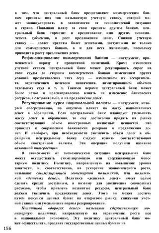 в том, что центральный банк предоставляет коммерческим бан­
кам кредиты под так называемую учетную ставку, которой мо­
жет манипулировать в зависимости от экономической ситуации
в стране. Повышая плату за свои кредиты другим банкам, цен­
тральный банк тормозит и кредитование ими других экономи­
ческих субъектов, и рост предложения денег. Снижая учетную
ставку — делает кредиты более дешевыми, доступными не только
для коммерческих банков, а и для всех желающих, поскольку
приводит к росту предложения денег.
Рефинансирование коммерческих банков — инструмент, при­
меняемый наряду с процентной политикой. Кроме изменения
учетной ставки центральный банк может регулировать спрос на
свои ссуды со стороны коммерческих банков изменением других
условий предоставления этих ссуд — изменением их ассортимен­
та, ограничением целевого назначения, лимитированием объемов
отдельных ссуд и т. д. Такими мерами центральный банк может
более четко и целенаправленно влиять на изменение банковских
ресурсов, а следовательно, и на предложение денег.
Регулирование курса национальной валюты — инструмент, кото­
рый опосредованно, но ощутимо влияет на массу национальных
денег в обращении. Если центральный банк планирует уменьшить
массу денег в обращении, то ему достаточно продать на рынке
соответствующий объем иностранных валютных ценностей, что
приведет к сокращению банковских резервов и предложения де­
нег. И наоборот, при необходимости увеличить объем денег в об­
ращении центральному банку следует купить соответствующий
объем иностранной валюты. Эти операции получили название
валютной интервенции.
В зависимости от экономической ситуации центральный банк
может осуществлять стимулирующую или сдерживающую моне­
тарную политику. Политику, направленную на повышение уровня
занятости, и, соответственно, на ускорение экономического роста,
называют стимулирующей монетарной политикой, или полити­
кой «дешевых денег». Политика «дешевых денег» имеет целью
сделать кредит доступным, а поэтому для увеличения совокупных
расходов, чтобы привлечь незанятые ресурсы, центральный банк
должен увеличить предложение денег. Этого он может достичь
путем покупки ценных бумаг на открытом рынке, снижения учет­
ной ставки или уменьшения нормы резервирования.
Политикой «дорогих денег» называют сдерживающую мо­
нетарную политику, направленную на ограничение роста цен
в национальной экономике. Эту политику центральный банк мо­
жет осуществлять, продавая государственные ценные бумаги на
156
 