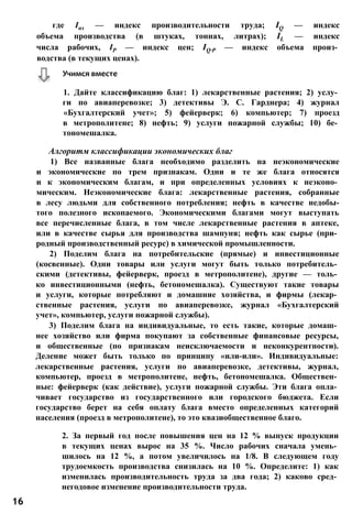 где Іпт — индекс производительности труда; IQ — индекс
объема производства (в штуках, тоннах, литрах); IL — индекс
числа рабочих, ІР — индекс цен; IQ∙P — индекс объема произ­
водства (в текущих ценах).
1. Дайте классификацию благ: 1) лекарственные растения; 2) услу­
ги по авиаперевозке; 3) детективы Э. С. Гарднера; 4) журнал
«Бухгалтерский учет»; 5) фейерверк; 6) компьютер; 7) проезд
в метрополитене; 8) нефть; 9) услуги пожарной службы; 10) бе­
тономешалка.
Алгоритм классификации экономических благ
1) Все названные блага необходимо разделить на неэкономические
и экономические по трем признакам. Одни и те же блага относятся
и к экономическим благам, и при определенных условиях к неэконо­
мическим. Неэкономические блага: лекарственные растения, собранные
в лесу людьми для собственного потребления; нефть в качестве недобы-
того полезного ископаемого. Экономическими благами могут выступать
все перечисленные блага, в том числе лекарственные растения в аптеке,
или в качестве сырья для производства шампуня; нефть как сырье (при­
родный производственный ресурс) в химической промышленности.
2) Поделим блага на потребительские (прямые) и инвестиционные
(косвенные). Одни товары или услуги могут быть только потребитель­
скими (детективы, фейерверк, проезд в метрополитене), другие — толь­
ко инвестиционными (нефть, бетономешалка). Существуют такие товары
и услуги, которые потребляют и домашние хозяйства, и фирмы (лекар­
ственные растения, услуги по авиаперевозке, журнал «Бухгалтерский
учет», компьютер, услуги пожарной службы).
3) Поделим блага на индивидуальные, то есть такие, которые домаш­
нее хозяйство или фирма покупают за собственные финансовые ресурсы,
и общественные (по признакам неисключаемости и неконкурентности).
Деление может быть только по принципу «или-или». Индивидуальные:
лекарственные растения, услуги по авиаперевозке, детективы, журнал,
компьютер, проезд в метрополитене, нефть, бетономешалка. Обществен­
ные: фейерверк (как действие), услуги пожарной службы. Эти блага опла­
чивает государство из государственного или городского бюджета. Если
государство берет на себя оплату блага вместо определенных категорий
населения (проезд в метрополитене), то это квазиобщественное благо.
2. За первый год после повышения цен на 12 % выпуск продукции
в текущих ценах вырос на 35 %. Число рабочих сначала умень­
шилось на 12 %, а потом увеличилось на 1/8. В следующем году
трудоемкость производства снизилась на 10 %. Определите: 1) как
изменилась производительность труда за два года; 2) каково сред­
негодовое изменение производительности труда.
Учимся вместе
16
 