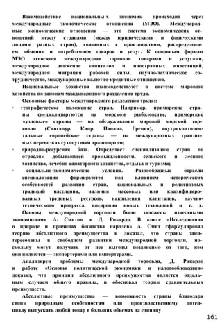 Взаимодействие национальны-х экономик происходит через
международные экономические отношения (МЭО). Международ­
ные экономические отношения — это система экономических от­
ношений между странами (между юридическими и физическими
лицами разных стран), связанных с производством, распределени­
ем, обменом и потреблением товаров и услуг. К основным формам
МЭО относятся международная торговля товарами и услугами,
международное движение капиталов и иностранных инвестиций,
международная миграция рабочей силы, научно-техническое со­
трудничество, международные валютно-кредитные отношения.
Национальные хозяйства взаимодействуют в системе мирового
хозяйства по законам международного разделения труда.
Основные факторы международного разделения труда::
◦ географическое положение стран. Например, приморские стра­
ны специализируются на морском рыболовстве, приморские
«узловые» страны — на обслуживании мировой морской тор­
говли (Сингапур, Кипр, Панама, Греция), внутриконтинен-
тальные европейские страны — на международных транзит­
ных перевозках сухопутным транспортом;
◦ природно-ресурсная база. Определяет специализацию стран по
отраслям добывающей промышленности, сельского и лесного
хозяйства, лечебно-санаторного хозяйства, отдыха и туризма;
◦ социально-экономические условия. Разнообразные отрасли
специализации формируются под влиянием исторических
особенностей развития стран, национальных и религиозных
традиций населения, наличия массовых или квалифициро­
ванных трудовых ресурсов, накопления капиталов, научно-
технического прогресса, внедрения новых технологий и т. д.
Основы международной торговли были заложены известными
экономистами А. Смитом и Д. Рикардо. В книге «Исследования
о природе и причинах богатства народов» А. Смит сформулировал
теорию абсолютного преимущества и доказал, что страны заин­
тересованы в свободном развитии международной торговли, по­
скольку могут получать от нее выгоды независимо от того, кем
они являются — экспортерами или импортерами.
Анализируя проблемы международной торговли, Д. Рикардо
в работе «Основы политической экономики и налогообложения»
доказал, что принцип абсолютного преимущества является отдель­
ным случаем общего правила, и обосновал теорию сравнительных
преимуществ.
Абсолютные преимущества — возможность страны благодаря
своим природным особенностям или производственному потен­
циалу выпускать любой товар в больших объемах на единицу
161
 