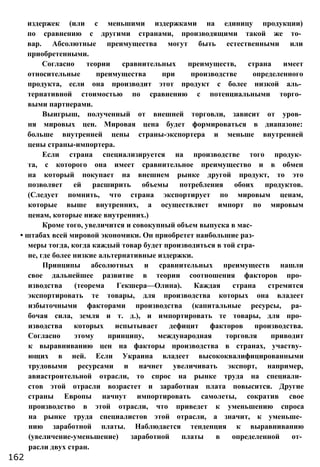 издержек (или с меньшими издержками на единицу продукции)
по сравнению с другими странами, производящими такой же то­
вар. Абсолютные преимущества могут быть естественными или
приобретенными.
Согласно теории сравнительных преимуществ, страна имеет
относительные преимущества при производстве определенного
продукта, если она производит этот продукт с более низкой аль­
тернативной стоимостью по сравнению с потенциальными торго­
выми партнерами.
Выигрыш, полученный от внешней торговли, зависит от уров­
ня мировых цен. Мировая цена будет формироваться в диапазоне:
больше внутренней цены страны-экспортера и меньше внутренней
цены страны-импортера.
Если страна специализируется на производстве того продук­
та, с которого она имеет сравнительное преимущество и в обмен
на который покупает на внешнем рынке другой продукт, то это
позволяет ей расширить объемы потребления обоих продуктов.
(Следует помнить, что страна экспортирует по мировым ценам,
которые выше внутренних, а осуществляет импорт по мировым
ценам, которые ниже внутренних.)
Кроме того, увеличится и совокупный объем выпуска в мас-
• штабах всей мировой экономики. Он приобретет наибольшие раз­
меры тогда, когда каждый товар будет производиться в той стра­
не, где более низкие альтернативные издержки.
Принципы абсолютных и сравнительных преимуществ нашли
свое дальнейшее развитие в теории соотношения факторов про­
изводства (теорема Гекшера—Олина). Каждая страна стремится
экспортировать те товары, для производства которых она владеет
избыточными факторами производства (капитальные ресурсы, ра­
бочая сила, земля и т. д.), и импортировать те товары, для про­
изводства которых испытывает дефицит факторов производства.
Согласно этому принципу, международная торговля приводит
к выравниванию цен на факторы производства в странах, участву­
ющих в ней. Если Украина владеет высококвалифицированными
трудовыми ресурсами и начнет увеличивать экспорт, например,
авиастроительной отрасли, то спрос на рынке труда на специали­
стов этой отрасли возрастет и заработная плата повысится. Другие
страны Европы начнут импортировать самолеты, сократив свое
производство в этой отрасли, что приведет к уменьшению спроса
на рынке труда специалистов этой отрасли, а значит, к уменьше­
нию заработной платы. Наблюдается тенденция к выравниванию
(увеличение-уменьшение) заработной платы в определенной от­
расли двух стран.
162
 