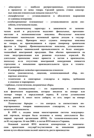 ◦ адвалорные — наиболее распространенные, устанавливаются
в процентах от цены товара. Средний уровень ставок адвалор­
ных пошлин относительно невысок (около 6 %);
◦ специфические — устанавливаются в абсолютном выражении
от единицы измерения;
◦ комбинированные (смешанные) — устанавливаются двумя спо­
собами, отмеченными выше.
По экономическому характеру: в зависимости от экономи­
ческих целей и результатов выделяют фискальные, протекцио­
нистские и экспансионистские пошлины. Фискальные пошлины
обеспечивают максимально возможный приток доходов в государ­
ственную казну. Примером могут служить импортные пошлины
на товары, не производящиеся в стране (например тропические
фрукты в Европе). Протекционистские пошлины, устанавливают­
ся для защиты национальной промышленности от более конкурен­
тоспособной иностранной продукции. Они обычно применяются на
этапе индустриализации или развития отдельных отраслей. Их
длительное применение может привести к застою в производстве,
поскольку из-за отсутствия иностранной конкуренции снижается
стремление к повышению производительности труда и техниче­
ского развития.
К нетарифным методам протекционизма относятся:
◦ квоты (контингенты), лицензии, компенсационный сбор, им­
портные депозиты;
◦ технические и санитарные стандарты и нормы, требования
к упаковке и маркировке;
◦ гербовые, статистические, пограничные сборы.
Квоты (контингенты) — это ограничения в стоимостном
или физическом выражении, которые вводятся на импорт или
экспорт товара в определенный период. В случае установления
квоты, равной 0, имеет место эмбарго, то есть запрет на импорт
или экспорт.
Технические барьеры — это контроль за соответствием им­
портированных товаров национальным стандартам, в том числе
качества и безопасности.
В 1995 г. создана новая многосторонняя система международ­
ной торговли, которая была положена в основу деятельности Все­
мирной торговой организации (ВТО). Ее членами-основателями ста­
ло 81 государство. 16 мая 2008 г. в состав ВТО вошла и Украина.
Основной задачей ВТО является коммерческая и экономиче­
ская ориентация государСтв-участников на повышение уровня
жизни путем обеспечения полной занятости, роста производства
165
 