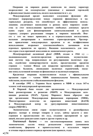 Операции на мировом рынке капиталов по своему характеру
подразделяют на коммерческие (связанные с внешней торговлей)
и финансовые (вывоз капитала, оплата задолженности и т. д.).
Международный кредит выполняет следующие функции: обе­
спечивает перераспределение между странами финансовых и ма­
териальных ресурсов, что способствует их эффективному исполь­
зованию; увеличивает накопления в рамках всего мирового хозяй­
ства за счет использования временно свободных денежных средств
одних стран для финансирования капиталовложений в других
странах; ускоряет реализацию товаров в мировом масштабе. Вме­
сте с тем он может приводить и к отрицательным последствиям,
вызывая диспропорции в экономике стран-кредиторов. Чрезмер­
ное привлечение международных кредитов и их неэффективное
использование подрывает платежеспособность заемщиков из-за
огромных процентов по кредиту. Внешняя задолженность для мно­
гих стран стала причиной замедления их экономического роста.
Международный валютный фонд (МВФ, создан в 1944 г.) —
наднациональная валютно-кредитная организация, осуществляю­
щая систему мер, направленных на регулирование валютных кур­
сов, содействие конвертируемости валют, предоставление кредитов
странам — членам Фонда для покрытия временного дефицита их
платежных балансов, ликвидацию валютных ограничений, оказа­
ние консультативной помощи по финансовым и валютным вопросам.
Кредитные операции осуществляются только с официальными
органами стран — членов МВФ: национальными банками, казна­
чействами, валютными стабилизационными фондами.
В сентябре 1992 г. Украина была принята в МВФ и стала 167-м
членом этой международной организации.
В Мировой банк входят две организации — Международный
банк реконструкции и развития (МБРР) и Международная ассо­
циация развития (МАР). Группу Мирового банка образуют еще
три организации: Международная финансовая корпорация (МФК),
Многостороннее агентство по гарантиям инвестиций (БАГИ)
и Международный центр по урегулированию инвестиционных
споров (МЦУИС).
Экономические связи стран осуществляются в разнообразных
формах: экспорт и импорт товаров и услуг, займы средств у ино­
странцев и предоставление им ссуд, создание предприятий за гра­
ницей, поездки граждан одних стран в другие страны и др.
Платежный баланс — это систематизированная запись всех
экономических сделок между резидентами страны (домашними
хозяйствами, фирмами и правительством) и остальным миром
в течение определенного периода времени (как правило, года).
•174
 