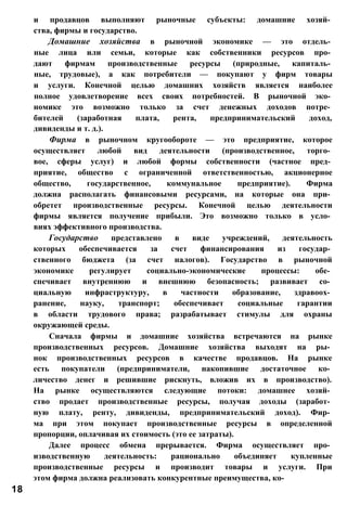 и продавцов выполняют рыночные субъекты: домашние хозяй­
ства, фирмы и государство.
Домашние хозяйства в рыночной экономике — это отдель­
ные лица или семьи, которые как собственники ресурсов про­
дают фирмам производственные ресурсы (природные, капиталь­
ные, трудовые), а как потребители — покупают у фирм товары
и услуги. Конечной целью домашних хозяйств является наиболее
полное удовлетворение всех своих потребностей. В рыночной эко­
номике это возможно только за счет денежных доходов потре­
бителей (заработная плата, рента, предпринимательский доход,
дивиденды и т. д.).
Фирма в рыночном кругообороте — это предприятие, которое
осуществляет любой вид деятельности (производственное, торго­
вое, сферы услуг) и любой формы собственности (частное пред­
приятие, общество с ограниченной ответственностью, акционерное
общество, государственное, коммунальное предприятие). Фирма
должна располагать финансовыми ресурсами, на которые она при­
обретет производственные ресурсы. Конечной целью деятельности
фирмы является получение прибыли. Это возможно только в усло­
виях эффективного производства.
Государство представлено в виде учреждений, деятельность
которых обеспечивается за счет финансирования из государ­
ственного бюджета (за счет налогов). Государство в рыночной
экономике регулирует социально-экономические процессы: обе­
спечивает внутреннюю и внешнюю безопасность; развивает со­
циальную инфраструктуру, в частности образование, здравоох­
ранение, науку, транспорт; обеспечивает социальные гарантии
в области трудового права; разрабатывает стимулы для охраны
окружающей среды.
Сначала фирмы и домашние хозяйства встречаются на рынке
производственных ресурсов. Домашние хозяйства выходят на ры­
нок производственных ресурсов в качестве продавцов. На рынке
есть покупатели (предприниматели, накопившие достаточное ко­
личество денег и решившие рискнуть, вложив их в производство).
На рынке осуществляются следующие потоки: домашнее хозяй­
ство продает производственные ресурсы, получая доходы (заработ­
ную плату, ренту, дивиденды, предпринимательский доход). Фир­
ма при этом покупает производственные ресурсы в определенной
пропорции, оплачивая их стоимость (это ее затраты).
Далее процесс обмена прерывается. Фирма осуществляет про­
изводственную деятельность: рационально объединяет купленные
производственные ресурсы и производит товары и услуги. При
этом фирма должна реализовать конкурентные преимущества, ко-
18
 