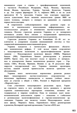 вивающихся стран и страны с трансформационной экономикой,
в частности Российскую Федерацию, Чили, Мексику, Бразилию,
Китай, Индию, Аргентину, Турцию, Уругвай, Казахстан, Украину
и др. Эти страны формируют 24 % мирового ВВП, и на их долю
приходится 81 % населения. Страны этих кластеров характери­
зуются существенно более низкими показателями уровня ВВП на
одного человека, экспорта и импорта по сравнению со странами
первых пяти кластеров.
В современном глобализированном мире развитие стран за­
висит от максимального использования информационных, ин­
теллектуальных ресурсов и имеющегося научно-технического по­
тенциала. Поэтому стратегия развития Украины и ее экспортного
потенциала должна быть связана с модернизацией производства,
реализацией информационно-инновационной модели развития.
Стратегия развития Украины на ближайшие 15—20 лет за­
ключается в ускоренном создании инновационной системы и бла­
гоприятной инновационно-инвестиционной среды.
Украина нуждается в значительном финансовом обеспече­
нии экономических реформ. С этой целью страна сотрудничает
с международными валютными и кредитно-финансовыми органи­
зациями — Международным валютным фондом (МВФ), Мировым
банком (МБ), Европейским банком реконструкции и развития
(ЕБРР). Кроме того, она получает ссуды и кредиты от централь­
ных и коммерческих банков экономически развитых стран — Гер­
мании, США, Италии, Франции, Японии и др. В результате фор­
мируется государственный долг Украины внешним кредиторам,
поэтому важной задачей правительства является грамотное его
обслуживание.
Украина имеет значительные перспективы развития разных
форм международного научно-технического сотрудничества: от
подготовки зарубежных специалистов в высших учебных заведе­
ниях до участия в общей с США, Россией и Норвегией программе
«Морской старт».
Став участником международного разделения труда, Украи­
на стремится занять в нем достойное место, развивать с другими
странами взаимовыгодные партнерские отношения, активнее ин­
тегрироваться в мировое хозяйство. Одна из основных задач внеш­
неэкономической деятельности страны — вхождение в глобальные
и региональные валютно-финансовые и торгово-экономические ор­
ганизации. Украина уже является членом Международного валют­
ного фонда, Мирового банка, Европейского банка реконструкции
и развития, Всемирной торговой организации. Участие в ВТО дает
183
 