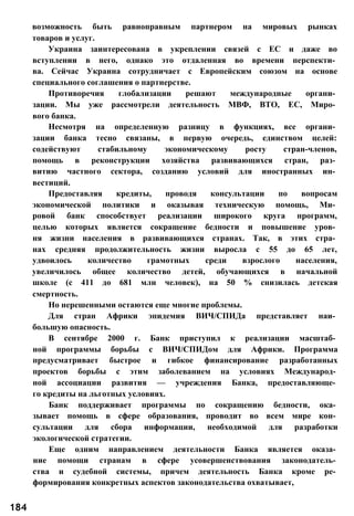 возможность быть равноправным партнером на мировых рынках
товаров и услуг.
Украина заинтересована в укреплении связей с ЕС и даже во
вступлении в него, однако это отдаленная во времени перспекти­
ва. Сейчас Украина сотрудничает с Европейским союзом на основе
специального соглашения о партнерстве.
Противоречия глобализации решают международные органи­
зации. Мы уже рассмотрели деятельность МВФ, ВТО, ЕС, Миро­
вого банка.
Несмотря на определенную разницу в функциях, все органи­
зации банка тесно связаны, в первую очередь, единством целей:
содействуют стабильному экономическому росту стран-членов,
помощь в реконструкции хозяйства развивающихся стран, раз­
витию частного сектора, созданию условий для иностранных ин­
вестиций.
Предоставляя кредиты, проводя консультации по вопросам
экономической политики и оказывая техническую помощь, Ми­
ровой банк способствует реализации широкого круга программ,
целью которых является сокращение бедности и повышение уров­
ня жизни населения в развивающихся странах. Так, в этих стра­
нах средняя продолжительность жизни выросла с 55 до 65 лет,
удвоилось количество грамотных среди взрослого населения,
увеличилось общее количество детей, обучающихся в начальной
школе (с 411 до 681 млн человек), на 50 % снизилась детская
смертность.
Но нерешенными остаются еще многие проблемы.
Для стран Африки эпидемия ВИЧ/СПИДа представляет наи­
большую опасность.
В сентябре 2000 г. Банк приступил к реализации масштаб­
ной программы борьбы с ВИЧ/СПИДом для Африки. Программа
предусматривает быстрое и гибкое финансирование разработанных
проектов борьбы с этим заболеванием на условиях Международ­
ной ассоциации развития — учреждения Банка, предоставляюще­
го кредиты на льготных условиях.
Банк поддерживает программы по сокращению бедности, ока­
зывает помощь в сфере образования, проводит во всем мире кон­
сультации для сбора информации, необходимой для разработки
экологической стратегии.
Еще одним направлением деятельности Банка является оказа­
ние помощи странам в сфере усовершенствования законодатель­
ства и судебной системы, причем деятельность Банка кроме ре­
формирования конкретных аспектов законодательства охватывает,
184
 