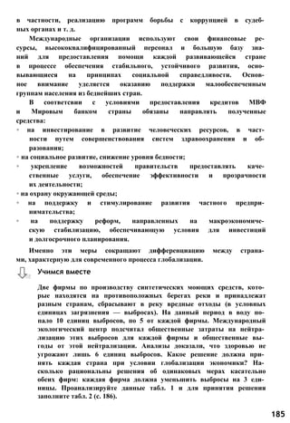 в частности, реализацию программ борьбы с коррупцией в судеб­
ных органах и т. д.
Международные организации используют свои финансовые ре­
сурсы, высококвалифицированный персонал и большую базу зна­
ний для предоставления помощи каждой развивающейся стране
в процессе обеспечения стабильного, устойчивого развития, осно­
вывающиеся на принципах социальной справедливости. Основ­
ное внимание уделяется оказанию поддержки малообеспеченным
группам населения из беднейших стран.
В соответсвии с условиями предоставления кредитов МВФ
и Мировым банком страны обязаны направлять полученные
средства:
◦ на инвестирование в развитие человеческих ресурсов, в част­
ности путем совершенствования систем здравоохранения и об­
разования;
◦ на социальное развитие, снижение уровня бедности;
◦ укрепление возможностей правительств предоставлять каче­
ственные услуги, обеспечение эффективности и прозрачности
их деятельности;
◦ на охрану окружающей среды;
◦ на поддержку и стимулирование развития частного предпри­
нимательства;
◦ на поддержку реформ, направленных на макроэкономиче­
скую стабилизацию, обеспечивающую условия для инвестиций
и долгосрочного планирования.
Именно эти меры сокращают дифференциацию между страна­
ми, характерную для современного процесса глобализации.
Две фирмы по производству синтетических моющих средств, кото­
рые находятся на противоположных берегах реки и принадлежат
разным странам, сбрасывают в реку вредные отходы (в условных
единицах загрязнения — выбросах). На данный период в воду по­
пало 10 единиц выбросов, по 5 от каждой фирмы. Международный
экологический центр подсчитал общественные затраты на нейтра­
лизацию этих выбросов для каждой фирмы и общественные вы­
годы от этой нейтрализации. Анализы доказали, что здоровью не
угрожают лишь 6 единиц выбросов. Какое решение должна при­
нять каждая страна при условии глобализации экономики? На­
сколько рациональны решения об одинаковых мерах касательно
обеих фирм: каждая фирма должна уменьшить выбросы на 3 еди­
ницы. Проанализируйте данные табл. 1 и для принятия решения
заполните табл. 2 (с. 186).
Учимся вместе
185
 