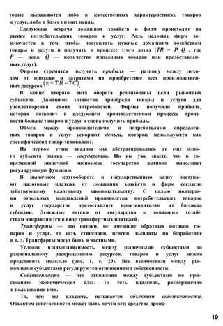 торые выражаются либо в качественных характеристиках товаров
и услуг, либо в более низких ценах.
Следующая встреча домашних хозяйств и фирм происходит на
рынке потребительских товаров и услуг. Роль деловых фирм за­
ключается в том, чтобы поставлять нужные домашним хозяйствам
товары и услуги и получать в процессе этого доход (TR = Р Q , где
Р — цена, Q — количество проданных товаров или предоставлен­
ных услуг).
Фирмы стремятся получить прибыль — разницу между дохо­
дом от продажи и затратами на приобретение всех производствен­
ных ресурсов .
В конце второго акта оборота реализованы цели рыночных
субъектов. Домашние хозяйства приобрели товары и услуги для
удовлетворения своих потребностей. Фирмы получили прибыль,
которая позволит в следующем производственном процессе произ­
вести больше товаров и услуг и снова получить прибыль.
Обмен между производителями и потребителями определен­
ных товаров и услуг ускоряют деньги, которые используются как
специфический товар-эквивалент.
На первом этапе анализа мы абстрагировались от еще одно­
го субъекта рынка — государства. Но вы уже знаете, что в со­
временной рыночной экономике государство активно выполняет
регулирующую функцию.
В рыночном кругообороте в государственную казну поступа­
ют налоговые платежи от домашних хозяйств и фирм согласно
действующему налоговому законодательству. С целью поддерж­
ки отдельных направлений производства потребительских товаров
и услуг государство предоставляет производителям из бюджета
субсидии. Денежные потоки от государства к домашним хозяй­
ствам направляются в виде трансфертных платежей.
Трансферты — это потоки, не имеющие обратных потоков то­
варов и услуг, то есть стипендии, пенсии, выплаты по безработице
и т. д. Трансферты могут быть и частными.
Условно взаимозависимость между рыночными субъектами по
рациональному распределению ресурсов, товаров и услуг можно
представить моделью (рис. 1, с. 20). Все взаимосвязи между ры­
ночными субъектами регулируются отношениями собственности.
Собственность — это отношения между субъектами по при­
своению экономических благ, то есть владения, распоряжения
и пользования ими.
То, чем вы владеете, называется объектом собственности.
Объектом собственности может быть почти все: средства произ-
19
 