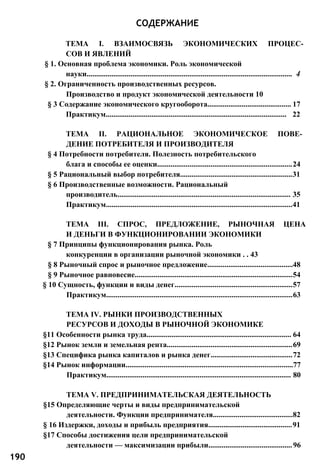 СОДЕРЖАНИЕ
ТЕМА I. ВЗАИМОСВЯЗЬ ЭКОНОМИЧЕСКИХ ПРОЦЕС­
СОВ И ЯВЛЕНИЙ
§ 1. Основная проблема экономики. Роль экономической
науки............................................................................................................ 4
§ 2. Ограниченность производственных ресурсов.
Производство и продукт экономической деятельности 10
§ 3 Содержание экономического кругооборота............................................ 17
Практикум............................................................................................... 22
ТЕМА II. РАЦИОНАЛЬНОЕ ЭКОНОМИЧЕСКОЕ ПОВЕ­
ДЕНИЕ ПОТРЕБИТЕЛЯ И ПРОИЗВОДИТЕЛЯ
§ 4 Потребности потребителя. Полезность потребительского
блага и способы ее оценки.......................................................................24
§ 5 Рациональный выбор потребителя...........................................................31
§ 6 Производственные возможности. Рациональный
производитель........................................................................................... 35
Практикум..................................................................................................41
ТЕМА III. СПРОС, ПРЕДЛОЖЕНИЕ, РЫНОЧНАЯ ЦЕНА
И ДЕНЬГИ В ФУНКЦИОНИРОВАНИИ ЭКОНОМИКИ
§ 7 Принципы функционирования рынка. Роль
конкуренции в организации рыночной экономики . . 43
§ 8 Рыночный спрос и рыночное предложение.............................................48
§ 9 Рыночное равновесие...................................................................................54
§ 10 Сущность, функции и виды денег..............................................................57
Практикум..................................................................................................63
ТЕМА IV. РЫНКИ ПРОИЗВОДСТВЕННЫХ
РЕСУРСОВ И ДОХОДЫ В РЫНОЧНОЙ ЭКОНОМИКЕ
§11 Особенности рынка труда............................................................................ 64
§12 Рынок земли и земельная рента..................................................................69
§13 Специфика рынка капиталов и рынка денег...........................................72
§14 Рынок информации........................................................................................77
Практикум................................................................................................. 80
ТЕМА V. ПРЕДПРИНИМАТЕЛЬСКАЯ ДЕЯТЕЛЬНОСТЬ
§15 Определяющие черты и виды предпринимательской
деятельности. Функции предпринимателя..........................................82
§ 16 Издержки, доходы и прибыль предприятия............................................91
§17 Способы достижения цели предпринимательской
деятельности — максимизации прибыли............................................96
190
 