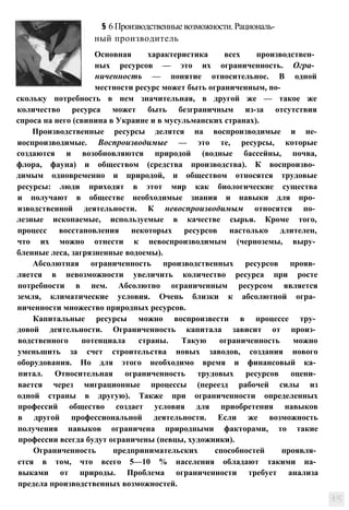 Основная характеристика всех производствен­
ных ресурсов — это их ограниченность. Огра­
ниченность — понятие относительное. В одной
местности ресурс может быть ограниченным, no­
ный производитель
§ 6Производственныевозможности.Рациональ-
скольку потребность в нем значительная, в другой же — такое же
количество ресурса может быть безграничным из-за отсутствия
спроса на него (свинина в Украине и в мусульманских странах).
Производственные ресурсы делятся на воспроизводимые и не-
иоспроизводимые. Воспроизводимые — это те, ресурсы, которые
создаются и возобновляются природой (водные бассейны, почва,
флора, фауна) и обществом (средства производства). К воспроизво­
димым одновременно и природой, и обществом относятся трудовые
ресурсы: люди приходят в этот мир как биологические существа
и получают в обществе необходимые знания и навыки для про­
изводственной деятельности. К невоспроизводимым относятся по­
лезные ископаемые, используемые в качестве сырья. Кроме того,
процесс восстановления некоторых ресурсов настолько длителен,
что их можно отнести к невоспроизводимым (черноземы, выру­
бленные леса, загрязненные водоемы).
Абсолютная ограниченность производственных ресурсов прояв­
ляется в невозможности увеличить количество ресурса при росте
потребности в нем. Абсолютно ограниченным ресурсом является
земля, климатические условия. Очень близки к абсолютной огра­
ниченности множество природных ресурсов.
Капитальные ресурсы можно воспроизвести в процессе тру­
довой деятельности. Ограниченность капитала зависит от произ­
водственного потенциала страны. Такую ограниченность можно
уменьшить за счет строительства новых заводов, создания нового
оборудования. Но для этого необходимо время и финансовый ка­
питал. Относительная ограниченность трудовых ресурсов оцени­
вается через миграционные процессы (переезд рабочей силы из
одной страны в другую). Также при ограниченности определенных
профессий общество создает условия для приобретения навыков
в другой профессиональной деятельности. Если же возможность
получения навыков ограничена природными факторами, то такие
профессии всегда будут ограничены (певцы, художники).
Ограниченность предпринимательских способностей проявля­
ется в том, что всего 5—10 % населения обладают такими на­
выками от природы. Проблема ограниченности требует анализа
предела производственных возможностей.
 