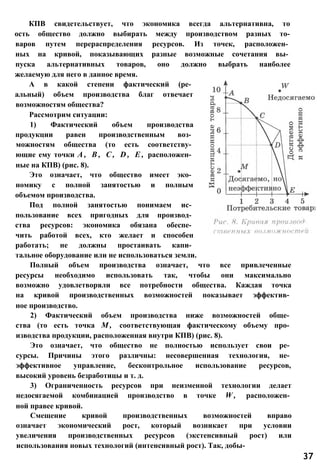 КПВ свидетельствует, что экономика всегда альтернативна, то
ость общество должно выбирать между производством разных то-
варов путем перераспределения ресурсов. Из точек, расположен­
ных на кривой, показывающих разные возможные сочетания вы­
пуска альтернативных товаров, оно должно выбрать наиболее
желаемую для него в данное время.
А в какой степени фактический (ре­
альный) объем производства благ отвечает
возможностям общества?
Рассмотрим ситуации:
1) Фактический объем производства
продукции равен производственным воз­
можностям общества (то есть соответству­
ющие ему точки А , В , С , D , Е , расположен­
ные на КПВ) (рис. 8).
Это означает, что общество имеет эко­
номику с полной занятостью и полным
объемом производства.
Под полной занятостью понимаем ис­
пользование всех пригодных для производ­
ства ресурсов: экономика обязана обеспе­
чить работой всех, кто желает и способен
работать; не должны простаивать капи­
тальное оборудование или не использоваться земли.
Полный объем производства означает, что все привлеченные
ресурсы необходимо использовать так, чтобы они максимально
возможно удовлетворяли все потребности общества. Каждая точка
на кривой производственных возможностей показывает эффектив­
ное производство.
2) Фактический объем производства ниже возможностей обще­
ства (то есть точка М , соответствующая фактическому объему про­
изводства продукции, расположенная внутри КПВ) (рис. 8).
Это означает, что общество не полностью использует свои ре­
сурсы. Причины этого различны: несовершенная технология, не­
эффективное управление, бесконтрольное использование ресурсов,
высокий уровень безработицы и т. д.
3) Ограниченность ресурсов при неизменной технологии делает
недосягаемой комбинацией производство в точке W , расположен­
ной правее кривой.
Смещение кривой производственных возможностей вправо
означает экономический рост, который возникает при условии
увеличения производственных ресурсов (экстенсивный рост) или
использования новых технологий (интенсивный рост). Так, добы-
37
 