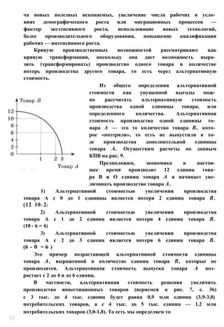 ча новых полезных ископаемых, увеличение числа рабочих в усло­
виях демографического роста или миграционных процессов —
фактор экстенсивного роста, использование новых технологий,
более производительного оборудования, повышение квалификации
рабочих — интенсивного роста.
Кривую производственных возможностей рассматривают как
кривую трансформации, поскольку она дает возможность выра­
зить (трансформировать) производство одного товара в количестве
потерь производства другого товара, то есть через альтернативную
стоимость.
Из общего определения альтернативной
стоимости как упущенной выгоды мож­
но рассчитать альтернативную стоимость
производства одной единицы товара, или
определенного количества. Альтернативная
стоимость производства одной единицы то­
вара А — это то количество товара В, кото­
рое «потеряли», то есть не выпустили в хо­
де производства дополнительной единицы
товара А. Осуществим расчеты по данным
КПВ на рис. 9.
Предположим, экономика в настоя­
щее время производит 12 единиц това­
ра В и О единиц товара А и начинает уве­
личивать производство товара А.
1) Альтернативной стоимостью увеличения производства
товара А с 0 до 1 единицы является потеря 2 единиц товара В.
(12 - 10= 2)
2) Альтернативной стоимостью увеличения производства
товара А с 1 до 2 единиц является потеря 4 единиц товара В.
(10 - 6 = 4)
3) Альтернативной стоимостью увеличения производства
товара А с 2 до 3 единиц является потеря 6 единиц товара В.
(6 - 0 = 6 )
Это пример возрастающей альтернативной стоимости единицы
товара А, выраженной в количестве единиц товара В, которые не
производятся. Альтернативная стоимость выпуска товара А воз­
растает с 2 до 4 и до 6 единиц.
В частности, альтернативная стоимость решения увеличить
производство инвестиционных товаров (вернемся к рис. 7, с. 36)
с 3 тыс. до 4 тыс. единиц будет равна 0,9 млн единиц (3,9-3,0)
потребительских товаров, а с 4 тыс. до 5 тыс. единиц — 1,2 млн
потребительских товаров (3,0-1,8). То есть мы определяем то
 