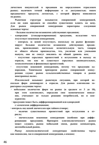 личеством покупателей и продавцов на определенном отраслевом
рынке; наличием точной информации и ее доступностью; типом
продаваемого продукта; легкостью, с которой фирмы появляются
на рынке.
Рыночная структура называется совершенной конкуренцией,
если ни один продавец не способен существенно влиять на цену.
Для рынка совершенной конкуренции характерны следующие
основные черты:
◦ большое количество независимо действующих продавцов;
◦ однородная (стандартизированная) продукция, вследствие чего
отсутствует неценовая конкуренция;
◦ контроль за ценой отсутствует, поскольку на рынке функцио­
нирует большое количество независимо действующих продав­
цов, производящих настолько незначительную часть товаров
от общего объема производства, что, увеличив или уменьшив
выпуск, они не смогут повлиять на общий уровень цен;
◦ отсутствие серьезных препятствий к вступлению и выходу из
отрасли, так как не существует серьезных законодательных,
технологических и финансовых препятствий;
◦ отсутствие неценовой конкуренции, потому что продукция од­
нородная. Типичными примерами рынка совершенной конку­
ренции служат рынок сельскохозяйственных товаров и рынок
иностранных валют.
Олигополией называют рыночную ситуацию, при которой не­
сколько фирм доминируют в отрасли. Для рынка олигополии ха­
рактерны следующие черты:
◦ небольшое количество фирм на рынке (в среднем от 3 до 10),
при этом олигополист, определяя свое экономическое поведе­
ние, учитывает не только реакцию потребителей, но и кон­
курентов;
◦ продукция может быть дифференцированной или однородной
с элементами дифференциации;
◦ контроль над ценой значителен при тайном сговоре;
◦ наличие существенных препятствий при вступлении в от­
расль;
◦ значительная неценовая конкуренция (особенно при диффе­
ренциации продукции). Примером олигополистического рынка
может служить рынок мобильной связи, рынок компьютеров,
автомобильный рынок.
Рынку монополистической конкуренции свойственны черты
как монополии, так и совершенной конкуренции, а именно:
46
 