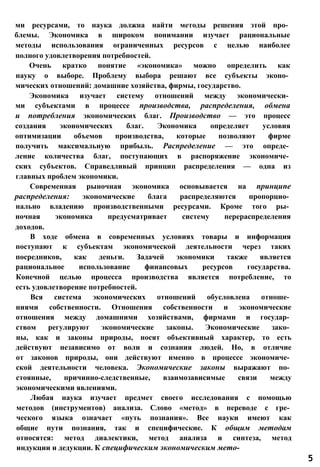 ми ресурсами, то наука должна найти методы решения этой про­
блемы. Экономика в широком понимании изучает рациональные
методы использования ограниченных ресурсов с целью наиболее
полного удовлетворения потребностей.
Очень кратко понятие «экономика» можно определить как
науку о выборе. Проблему выбора решают все субъекты эконо­
мических отношений: домашние хозяйства, фирмы, государство.
Экономика изучает систему отношений между экономически­
ми субъектами в процессе производства, распределения, обмена
и потребления экономических благ. Производство — это процесс
создания экономических благ. Экономика определяет условия
оптимизации объемов производства, которые позволяют фирме
получить максимальную прибыль. Распределение — это опреде­
ление количества благ, поступающих в распоряжение экономиче­
ских субъектов. Справедливый принцип распределения — одна из
главных проблем экономики.
Современная рыночная экономика основывается на принципе
распределения: экономические блага распределяются пропорцио­
нально владению производственными ресурсами. Кроме того ры­
ночная экономика предусматривает систему перераспределения
доходов.
В ходе обмена в современных условиях товары и информация
поступают к субъектам экономической деятельности через таких
посредников, как деньги. Задачей экономики также является
рациональное использование финансовых ресурсов государства.
Конечной целью процесса производства является потребление, то
есть удовлетворение потребностей.
Вся система экономических отношений обусловлена отноше­
ниями собственности. Отношения собственности и экономические
отношения между домашними хозяйствами, фирмами и государ­
ством регулируют экономические законы. Экономические зако­
ны, как и законы природы, носят объективный характер, то есть
действуют независимо от воли и сознания людей. Но, в отличие
от законов природы, они действуют именно в процессе экономиче­
ской деятельности человека. Экономические законы выражают по­
стоянные, причинно-следственные, взаимозависимые связи между
экономическими явлениями.
Любая наука изучает предмет своего исследования с помощью
методов (инструментов) анализа. Слово «метод» в переводе с гре­
ческого языка означает «путь познания». Все науки имеют как
общие пути познания, так и специфические. К общим методам
относятся: метод диалектики, метод анализа и синтеза, метод
индукции и дедукции. К специфическим экономическим мето-
5
 