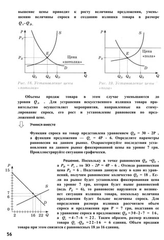 вышение цены приводит к росту величины предложения, умень­
шению величины спроса и созданию излишка товара в размере
Q s - Q D .
Функция спроса на товар представлена уравнением QD = 30 - 2Р ,
а функция предложения — Qs = 4P - 6. Определите параметры
равновесия на данном рынке. Охарактеризуйте последствия уста­
новления на данном рынке фиксированной цены на уровне 7 грн.
Проиллюстрируйте ситуацию графически.
Решение. Поскольку в точке равновесия QD =QS ,
a PD = Ps , то ЗО - 2Р = 4Р - 6 . Отсюда равновесная
цена РЕ = 6 . Подставив данную цену в одно из урав­
нений, получим равновесное количество QE = 18 . Ес­
ли на рынке будет установлена фиксированная цена
на уровне 7 грн, которая будет выше равновесной
(ведь РЕ = 6), то равновесие нарушится и возник­
нет ситуация излишка товара, поскольку величина
предложения будет больше величины спроса. Для
определения размера излишка рассчитаем объем
спроса и предложения при Р = 7 грн, подставив ее
в уравнение спроса и предложения: QD = 3 0 - 2 - 7 = 1 6 ,
a Qs = 4 - 7 - 6 = 2 2 . Таким образом, размер излишка
товара Qs -QD = 2 2 - 1 6 = 6 единиц. Объем продажи
товара при этом снизится с равновесных 18 до 16 единиц.
56
Учимся вместе
Объемы продаж товара в этом случае уменьшаются до
уровня Q d . Для устранения искусственного излишка товара пра­
вительство осуществляет мероприятия, направленные на стиму­
лирование спроса, его рост и установление равновесия по пред­
ложенной цене.
 